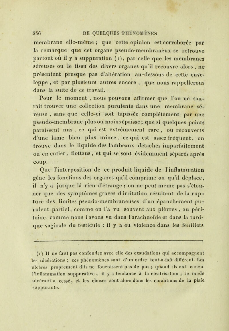 membrane elle-merae ; que cetle opinion est corroborde par la remarque que cet organe pseudo-mernbraiieux se retrouve partout oil il y a suppuration (i), par celle que les membranes sereuses ou le tissu des divers organes qu'il recouvre alurs , ne presentent presque pas d'alleration au-dessous de cette enve- loppe , et par plusieurs autres encore , que nous rappellorons dans la suite de ce travail. Pour le moment , nous pouvons affirmer que Ton ne sau- rait trouver une collection purulente daus une membrane se- reuse , sans que celle-ci soil tapiss^e completement par une pseudo-membrane plusou moinsepaisse; que si quelques points paraissent nus , ce qui est extremement rare , ou reconverts d'une lame bien plus mince, ce qui est assez frequent, on trouve dans le liquide des lambeaux detaches imparfaitement ou en entier , ilottaus , et qui se sont evidemment separes apres coup. Que I'interposition de ce produit liquide de l inflammation gene les fonctions des organes qu'il comprime ou qu'il deplace, il n'y a jusque-la ricn d'etrange ; on ne peut memc pas s'eton- ner que des symptomes graves d'irritalioa resultent de la rup- ture des limites pseudo-membraneuses d un epanchement pu- rulent partiel, comme on I'a vu souvent aux plevres , au peri- toine, comme nous I'avons vu dans I'arachnoide et dans la luni- que vagiuale du tcsticule : il y a eu violence dans les feuillets (i) II ne faut pas confondrc avcc elle des exsudations qui accompagtienl les uic^rations ; ccs ph<5noin{;nes son! d'un ordre tout-a fait difT^renl. Les ulcferes propieiucnl dits ne fouriiissent pas de pus ; quaiid its otit cuncu rinflamnialion suppurative, il y a tendance h la cicatiis ilion ; le mode ulc^ratif a cess6, et les choses sont alors daus les coodilious de la plaie suppuranle.