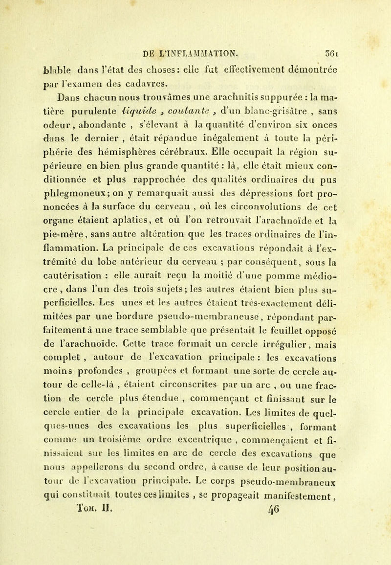 blable dans Telat des choses; elle fut elFectivcment demontree par i'exainen des cadavres. Dans chacun nous trouvames une arachnitis suppur^e : la ma- tiere purulente iiquide , coulanta , d'lin blanogrisatre , sans odeur , abondante , s'elevant a la quantite d'environ six onces 4cv»s le dernier , etait repandue inegalenient a loute la peri- pheric des hemispheres cerebraux. EUe occupait la region su- perieure en bien plus grande quanlite : la, elle etait mieijx con- dilionnee et plus rapprochee des qualites ordinaires dii pus phlegmoneux; on y remarquait aussi des depressions fort pro- noncees a la surface du cerveau , oii les circonvolutions de cet organe etaient aplalies, et ou Ton retrouvait I'arachnoiide et la pie-mere, sans autre alteration que les traces ordinaires de I'in- flammation. La principale de ces excavations repondait a I'ex- tremite du lobe anterieur du cerveau ; par consequent, sous la cauterisation : elle aurait recu la moitie d'uue pomme medio- cre , dans I'un des trois sujets; les autres etaient bien plus su- perficielles. Les unes et les autres etaient tres-exactemcnt deli- mitees par une bordure pseudo-membraneuse, rcpondant par- faitementa une trace semblable que pr(^sentait le feuillet oppose de I'arachaoide. Cette trace formait un cercle irregulier, niais coniplet , aulour de rexcavatiofi principale: les excavations nioins profondes , groupces et formanl une sorte de cercle au- tour de colle-la , etaient circonscrites par un arc , ou une frac- tion de cercle plus etendue , comraencant et finissant sur le cercle eatier de la principale excavation. Les limites de quel- ques-unes des excavations les plus superficielles , formant comme un troisieme ordre excentrique , commencaient et fi- nissaient sur les limites en arc de cercle des excavations que nous appellerons du second ordre, a cause de leur position au- toiir de I'excavation principale. Le corps pseudo-mmibraueux qui constitiwit toutes ces Umitcs , se propageait manifestement, Tom. II. 46