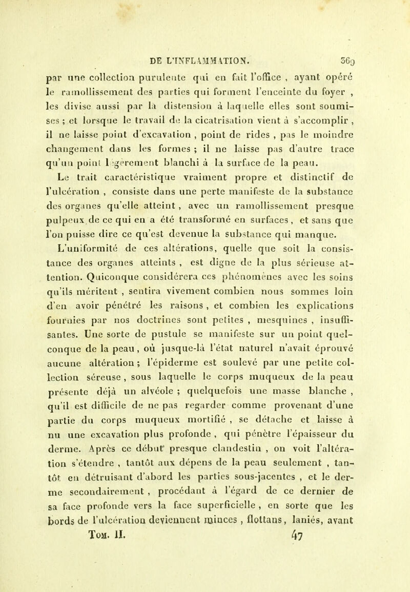 DE L'TNFL\5IM\TI0N. SGq par line colleclion puruletite qui en fait I'ofllce , ayant opere le rainollissemerit des parlies qui foruient I'euceinte du foyer , les divisc aussi par la distension a laq lelle elles sout soumi- ses ; et lorsque le travail de la cicatrisation vient a s'accomplir , il ne laisse point d'excavalion , point de rides , pas le moindre changement dans les formes ; il ue laisse pas d'aulre trace qu'un poinl 1 igerement blanchi a la surface de la pcau. Le trait caracteristique vrainient propre et distinctif de I'ulc^ration , consiste dans une perte manifeste de la substance des org ines qu elle atteint , avec un ramollissement presque puipeiix de ce qui en a ete transforine en surfaces , et sans que Ton puisse dire ce qu'est devenue la substance qui manqiie. L'uiiiformite de ces alterations, quelle que soil la consis- tance des organes atteints , est digne de la plus serieuse at- tention. Quicoiique considerera ces phcnomencs avec les soins qu'ils meritent , sentira vivement combien nous sommes loin d en avoir penelre les raisons, el combien les explications fouraies par uos doctrines sont pclites , niesquines , insuffi- santes. line sorte de pustule se manifesle sur un point quel- conque de la peau , oii jusque-la I'etat naturel n'avait eprouve aucune alteration ; I'epiderme est souleve par une petite col- lection sereuse , sous laquelle le corps muqueux de la peau pr^sente deja un alveole ; quelqucfois une masse blanche , qu'il est difficile de ne pas regarder comme provenanl d'une partie du corps muqueux mortifie , se delache et laisse a nu une excavation plus profonde , qui penetre I'epaisseur du derme. Apres ce debuf presque clandestin , on voil I'altera- tion s'etendre , tantot aux depens de la peau seulement , tan- tof: en detruisant d'abord les parties sous-jacentcs , el le der- me secondairemenl , procedant a I'egard de ce dernier de sa face profonde vers la face superficielle , en sorte que les bords de rulceratioa devienneat rainces , flottans, lanies, avaut