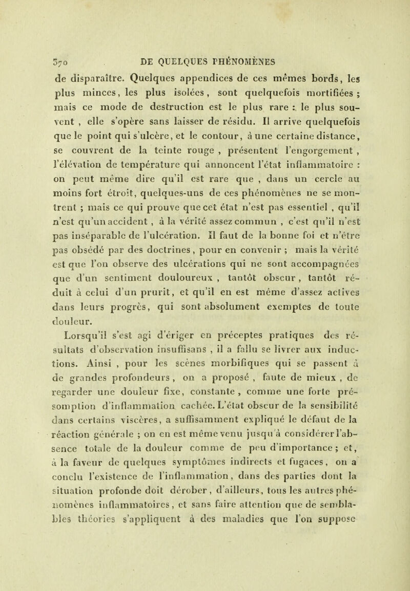 de disparaitre. Quelques appendices de ces memes bords, les plus minces, les plus isolees, sont quelquefois mortifiees ; mais ce mode de destruction est le plus rare : le plus sou- vent , elle s'op^re sans laisser de residu. II arrive quelquefois que le point qui s'ulc^re, et le contour, a une certaine distance, se couvrent de la teinte rouge , presentent I'engorgement , I'elevation de temperature qui annoncent I'etat inflanimatoirc : on peut meme dire qu'il est rare que , dans un cercle au moins fort etroit, quelques-uns de ces phenonienes ne se mon- trent ; mais ce qui prouve quecet elat n'est pas essenliel , qu'il n'est qu'unaccident , a la verlte assezcommun , c'est qu'il n est pas inseparable de I'ulceration. II faut de la bonne foi et n'etre pas obsede par des doctrines , pour en convenir ; mais la verite est que Ton observe des ulcerations qui ne sont accompagnees que d un sentiment douloureux , tantot obscur , tanlot re- duit a celui d un prurit, et qu'il en est meme d'assez actives dans leurs progrcs, qui sont absolument exemptcs de toute douleur. Lorsqu'il s'est agi d'eriger en preceptes pratiques des re- sultats d'observation insuffisans , il a fallu se livrer aux induc- tions. Ainsi , pour les scenes morbifiques qui se passent a de grandes profondeurs , on a proposd , faute de mieux , de regarder une douleur fixe, constante , com me une forte pre- somption d'inflammation cachee. L'etat obscur de la sensibilite dans certains visceres, a suffisamment explique le dtfaut de la reaction gonerale ; on en est meme venu jusqu a considerer I'ab- sence totale de la douleur comme de peu d'importance ; et, a la faveur dc quelques symplomes indirects ct fugaces, on a conclu I'existence de I'inflammation, dans des parlies dont la situation profonde doit derobcr, d'ailleurs, tons les autresnhe- liomi^ncs iuflammatoires, et sans faire attention que de sen»bla- bles theories s'appliquent a des maladies que I on suppose