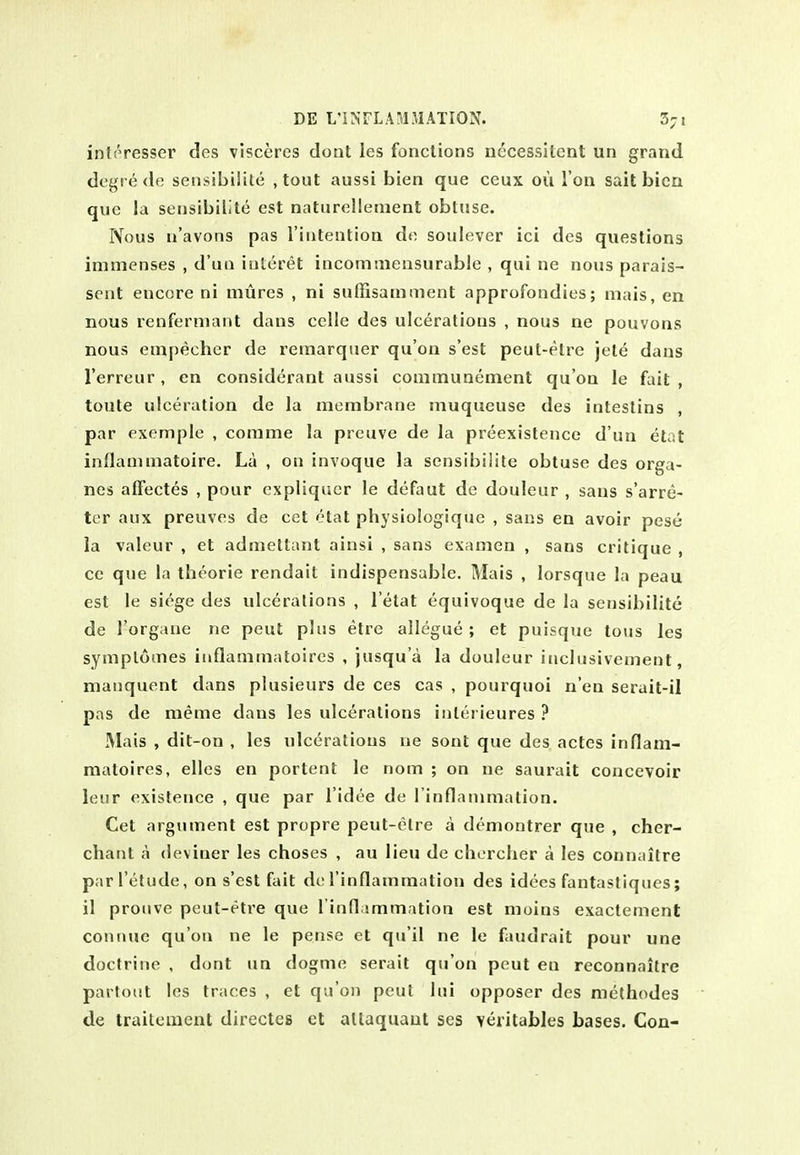 interesser des visccres dont les fonclions nccessitcnt un grand degre <le sensibilile ,tout aussi bien que ceux ou I on sail bica que la sensibillte est naturellenient obtuse. IVous u'avons pas riiitention do soulever ici des questions inimenses , d'ua iuteret incomiiiensurable , qui ne nous parais- sent encore ni mures , ni sufiisamment approfondies; niais, en nous renferniant dans celle des ulcerations , nous ne pouvons nous empecher de remarquer qu'on s'est peut-etre jet^ dans I'erreur , en considerant aussi communement qu'on le fait , toute ulceration de la membrane muqueuse des intestins , par exemple , comme la prcuve de la preexistence d'un etat inOauunatoire. La , on invoque la sensibilile obtuse des orga- nes affectes , pour cxpliquer le defaut de douleur , sans s'arre- ter aux preuves de cet etat physiologique , sans en avoir pese ia valeur , et admeltant ainsi , sans examen , sans critique , ce que la theorie rendait indispensable. Mixis , lorsque la peau est le siege des ulcerations , I'etat equivoque de la sensibilile de I'organe ne pent phis elre allegue ; et puisque tons les symplomes iuflammaloires , jusqu'a la douleur iiiclusivement, maiiquent dans plusieurs de ces cas , pourquoi n'en serait-il pas de meme dans les ulcerations inlerieures ? Mais , dit-on , les ulcerations ne sont que des actes inflam- matoires, elles en portent le nom ; on ne saurait concevoir leur existence , que par I'idee de l inflammation. Cet argument est propre peut-clre a demontrer que , cher- chaut a (leviner les choses , au lieu de chercher a les connailre parl'elude, on s'est fait dc rinflammation des idees fantastiques; il prcuve peut-etre que I'infl smmation est moins exactement connue qu'on ne le pense et qu'il ne le faudrait pour une doctrine , dont un dogme serait qu'on pent en reconnailre partout les traces , et qu'on peul lui opposer des methodes de traitement directes et allaquaut ses veritables bases. Con-