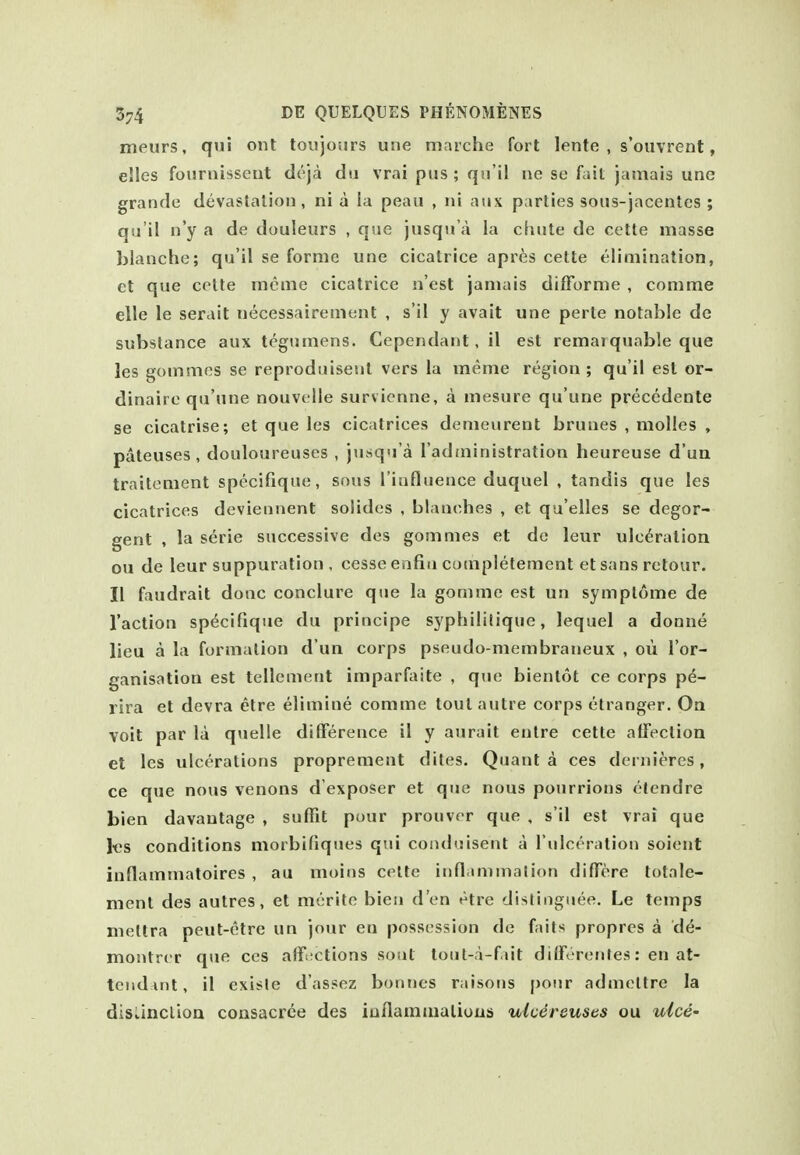 meurs, qui ont loujoiirs une marche fort lente , s'ouvrent, elles foisrnisseut dcja dii vrai pus; qn'il ne se fait jamais une grande devastation, ni a ia peaii , ni aux parties sous-jacentes ; qu'il n'y a de douleurs , que jusqn'a la cluite de cette masse blanche; qu'il se forme une cicatrice aprfes cette elimination, ct que cette meme cicatrice n'est jamais difForme , comme elle le serait necessairement , s'il y avait une perte notable de substance aux tegumens. Cependant, il est remaiquable que les gommes se reproduiseut vers la meme region ; qu'il est or- dinaire qu'une nouvelle survienne, a mesure qu'une precedente se cicatrise; et que les cicatrices demeurent brunes , moUes , pateuses , douloureuses , jusqu'a I'adininistration heureuse d'un traitement specifique, sous I'influence duquel , tandis que les cicatrices deviennent soiides , blanc^hes , et qu'elles se degor- gent , la serie successive des gommes et de leur ulceration ou de leur suppuration , cesse enfin completement etsans retour. II faudrait done conclure que la gomme est un symplome de Taction specifique du principe syphililique, lequel a donne lieu a la formation d un corps pseudo-membraneux , oii I'or- ganisation est tellement imparftiite , que bientot ce corps p^- rira et devra etre elimine comme tout autre corps etranger. On Yoit par la quelle difference il y aurait entre cette affection et les ulcerations proprement dites. Quanta ces dernieres, ce que nous venous d'exposer et que nous pourrions olendre bien davautage , suffit pour prouvor que , s'il est vrai que l«s conditions morbifiqiies qui conduisent a I'ulceration soient inflammatoires , au moins cette infl immation diffcre totale- nient des autres, et merite bien d'en etre dislingiiee. Le temps nieltra peut-etre un jour en possession de fails proprcs a de- montrcr que ces afflictions sout toiit-a-fait differenJes: en at- tendant, il exisle d'assez bonnes raisons pour admeltre la disLinclioa consacree des iuflamaialious ulcereuses ou ulcd'