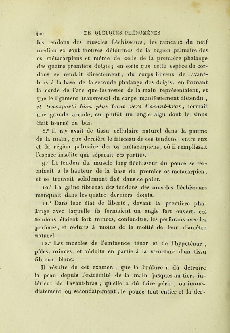 les tendons des muscles fiechisseurs, les ratneaux du nerf median se sont trouves delournes de la region palmaire des OS mclacarpiens et meme de celle de la premiere phalange des quatre premiers doigts ; en sorle que cetle espece de cor- dons se rendait direclement , du corps fibreux de l avant- bras a la base de la seconde phalange des doigls , en formant la corde de Tare que les resles de la main representaient, et que le ligament transversal du carpe manifostcment distendu , et iransporle bien plus haul vers Vavant-hras, formait une graude arcade, ou plutot un angle aigu dont le sinus etait tourne en bas. 8.  II n'y avail de tissu cellulaire naturel dans la paurae de la main, que derrii;re le faisceau de ces tendons , entre eux et la region palmaire des os metacarpieus, oil il remplissait I'espace insolite qui s(^parait ces parties. 9. ° Le tendon du muscle long flechisseur du pouce se ter- minait a la hauteur de la base du premier os metacarpien, ct se trouvait solidement fixe dans ce point. 10.  La gaine fibreuse des tendons des muscles fiechisseurs manquait dans les quatre derniers doigts. 11. * Dans leur 6tat de liberie , devant la prenii^;re pha- lange avec laquelle ils formaient un angle fort ouvert, ces tendons etaient fort minces, confondus, les perforans avec le* pcrfores, et reduils a moins de la moilie de leur diametre naturel. 12. ° Les muscles de I'eminence tenar et de I'hypotenar , pales, minces, et rcduits en partie a la structure d'un tissu fibreux blauc. II resulte de cet examen , que la brulure a du detruire la peau depuis I'extremite de la main, jusques au tiers in- ferieur de I'avant-bras ; quelle a du faire perir , ou imme- diateraent ou secondairement , le pouce tout entier et la der-