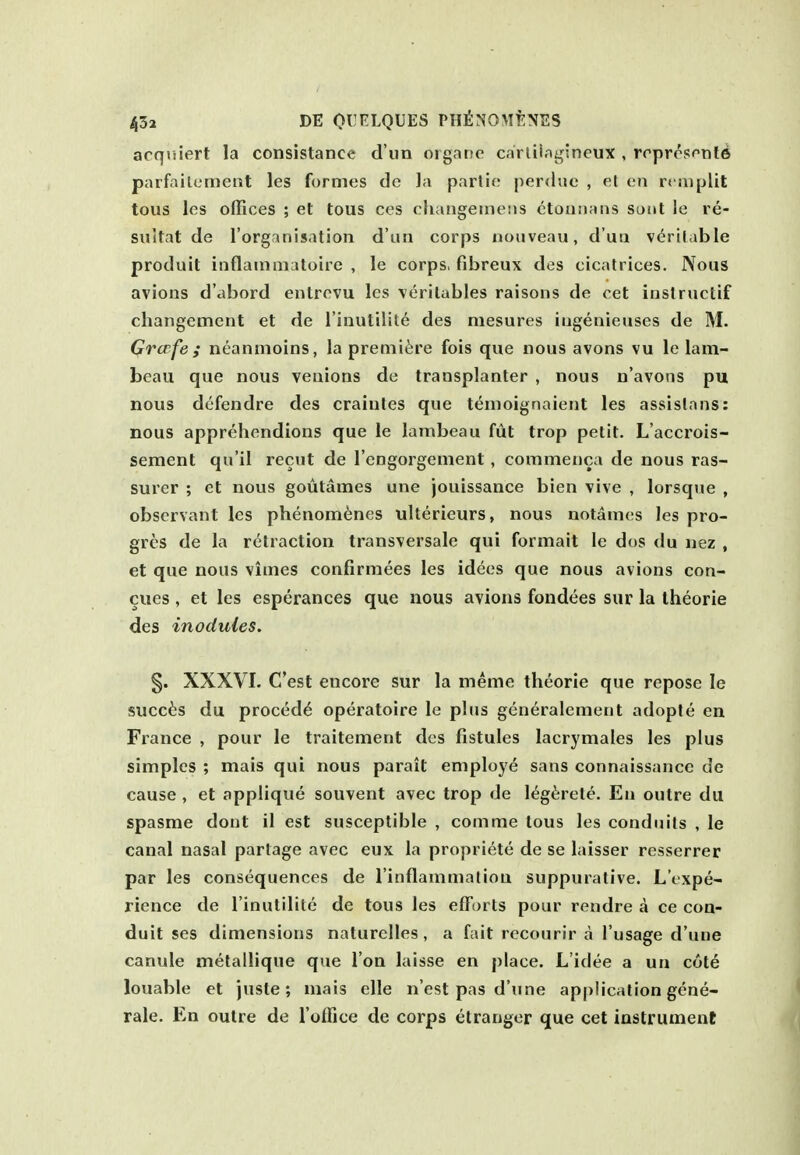 acqriiert la consistance d un oigane cariiiagsneux , rrprrsftite parfailcment les formes de Ja parlic perdue , et en rcmplit tous les offices ; et tous ces cliangeinens ctonnans sout le re- suUat de I'organisation d'un corps noiiveau, d'ua v^ri(<ible produit inflammatoire , le corps, fibreux des cicatrices. Nous avions d'abord entrevu les verilables raisons de ret instructif changement et de I'inutilil^ des mesures iugenieuses de M. Grcrfe ; ntaninoins, la premiere fois que nous avons vu le lam- beau que nous veuions de transplanter , nous n'avons pu nous dcfendre des crainles que temoignaient les assislans: nous apprehendions que le lambeau fiit trop petit. L'accrois- sement qu'il recut de I'engorgement, commenca de nous ras- surer ; et nous goutames une jouissance bien vlve , lorsque , observant les phenom^nes ulterieurs, nous notames les pro- gress de la retraction transversale qui formait le dos du nez , et que nous vimes confirmees les idees que nous avions con- cues , et les esperances que nous avions fondees sur la Iheorie des inodules. §. XXXVI- C'est encore sur la meme theorie que repose le succ6s du proced^ operatoire le plus generalement adople en France , pour le traitement des fistules lacrymales les plus simples ; mais qui nous parait employe sans connaissance de cause , et applique souvent avec trop de l^g^rete. En outre du spasme dont 11 est susceptible , comme tous les conduits , le canal nasal partage avec eux la propriete de se laisser resserrer par les consequences de rinflammaliou suppurative. L'txpe- rience de I'inulilite de tous les efforts pour rendre a ce con- duit ses dimensions naturclles , a fait rccourir a I'usage d'une canule metallique que Ion laisse en place. L'idee a un cote louable et juste; mais elle n'est pas d'une application gene- rale. En outre de I'office de corps etranger que cet instrument