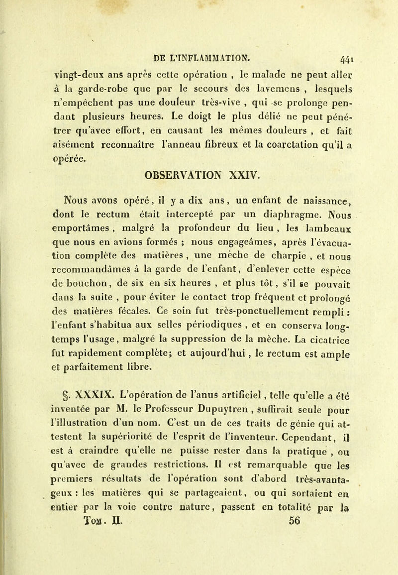 vingt-deux ans apres cette operation , le malade ne peut aller a la garde-robe que par le secours dcs lavemeus , lesquels Et'empecbent pas une douleur tres-vive , qui se prolongc pen- dant plusieurs heures. Le doigt le plus delie ne peut pene- trer qu'avec effort, en causant les memes douleurs , et fait aiseinent reconiiaitre I'anneau fibreux et la coarctation qu'il a operee. OBSERVATION XXIV. Nous avons op^re, il y a dix ans, un enfant de naissance, dont le rectum ^tait intercepte par un diaphragme. Nous emportames , malgr6 la profondeur du lieu , les lambeaux que nous en avions formes ; nous engageames, apres I'evacua- tion complete des matieres , une meche de charpie , et nous recommandames a la garde de I'enfant, d'enlever cette espece de bouchon, de six en six heures , et plus tot, s'il se pouvait dans la suite , pour 6viter le contact trop frequent et prolonge des matieres f^cales. Ce soin fut tr^;s-ponctuellement rempli: I'enfant s'habitua aux selles periodiques , et en conserva long- temps I'usage, malgre la suppression de la m^che. La cicatrice fut rapidement complete; et aujourd'hui , le rectum est ample et parfaitement libra. §. XXXIX. L'op^ration de I'anus artificiel, telle qu'elle a i;t6 inventee par M. le Professeur Dupuytren , suffirait seule pour I'illustration d'un nom, C'est un de ces traits de genie qui at- testent la superiorite de I'esprit de I'inventeur. Cepeodant, il est a craindre qu'elle ne puisse rester dans la pratique , ou qu'avec de grandes restrictions. II est remarquable que les premiers r<^sultats de I'operation sont d'abord tr^s-avauta- geux : les matieres qui se partageaient, ou qui sortaient en entier par la voie contre nature, passent en tolalite par la Tom. II. 56