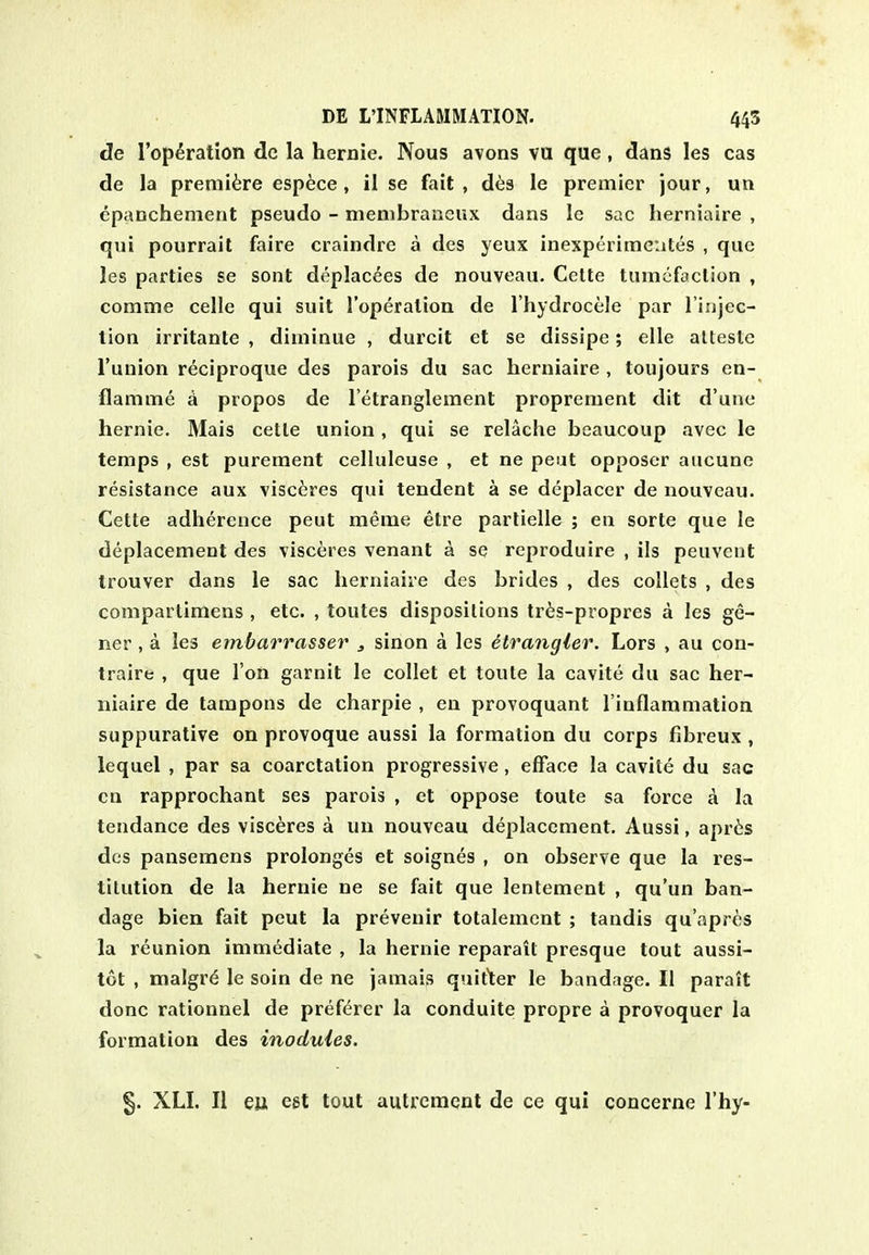 de reparation de la hernie. Nous avons va que , dans les cas de la premiere esp6ce, il se fait, des le premier jour, un epanchenient pseudo - membraneux dans le sac herniaire , qui pourrail faire craindre a des yeux inexperime'ates , que les parties se sont deplac^es de nouveau. Cette tumefaction , comme celle qui suit I'operation de I'hydrocele par linjec- lion irritanle , diminue , durcit et se dissipe; elle alteste I'uuion reciproque des parois du sac herniaire , toujours en- flamme a propos de I'etranglement propreraent dit d'une hernie. Mais cetle union, qui se relache beaucoup avec le temps , est purement celluleuse , et ne peut opposer aucunc resistance aux visc6res qui tendent a se deplacer de nouveau. Cette adherence peut merae etre parlielle ; en sorte que le deplacement des visceres venant a se reproduire , ils peuvent trouver dans le sac herniaire des brides , des collets , des compartimens , etc. , toutes dispositions tr6s-propres a les ge- ner , a les ernbarrasser , sinon a les dtrangler. Lors , au con- traire , que Ton garnit le collet et toule la cavite du sac her- niaire de tampons de charpie , en provoquant I'inflammation suppurative on provoque aussi la formation du corps fibreux , lequel , par sa coarctation progressive, efface la cavite du sac cn rapprochant ses parois , et oppose toute sa force a la tendance des visceres a un nouveau deplacement. Aussi, apr6s des pansemens prolonges et soignes , on observe que la res- titution de la hernie ne se fait que lentement , qu'un ban- dage bien fait peut la prevenir totalement ; tandis qu'apres la reunion immediate , la hernie reparait presque tout aussi- tot , malgr^ le soin de ne jamais quit1:er le bandage. II parait done rationnel de pref^rer la conduite propre a provoquer la formation des inoduies. §. XLI. II eu, est tout autrcment de ce qui concerne I'hy-