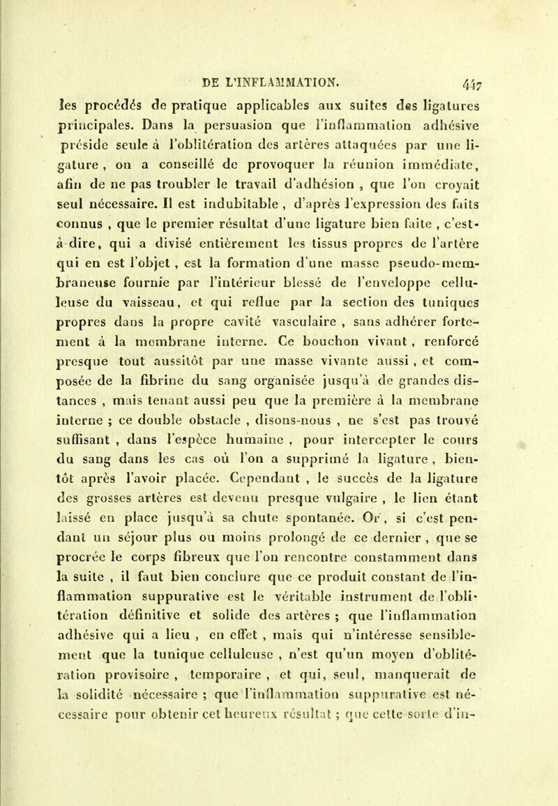 !es procdd^s de pratique applicables aux suites des ligatures priucipales. Dans la persuasion que riuflanimalion adhesive preside seule a I'oblildralion des arteres attaquees par une li- gature , on a conseill6 de provoquer la reunion immediate, afin de ne pas troubler le travail d'adhesion , que Ton croyait seul n6cessaire. II est indubitable , d'apres I'expression des fails connus , que le premier resultat d'une ligature bien faite , c'est- a dire, qui a divis^ enti^rement les tissus proprcs de Tart^re qui en est I'objet , est la formation d une masse pseudo-mera- braneuse fournie par I'interieur blesse de I'enveloppe cellu- leuse du vaisseau, et qui reflue par la section des tuniques propres dans la propre cavite vasculaire , sans adherer forte- ment a la membrane interne. Ce bouchon vivant , renforce presque tout aussilot par une masse vivante aussi, et com- posee de la fibrine du sang organisee jusqu'a de grandes dis- tances , mais tenant aussi peu que la premiere a la membrane interne ; ce double obstacle , disons-nous , ne s'cst pas Irouve suffisant , dans I'espice humainc , pour interccpler le cours du sang dans les cas oii Ton a supprime la ligature , bien- tot apres I'avoir placee. Cependant , le succes de la ligature des grosses arteres est deveuu presque vulgaire , le lien etant laisse en place jusqu'a sa chute spontanee. Or , si c'est pen- dant uu sejour plus ou moins prolonge de ce dernier , que se procree le corps fibreux que Ton rencontre constamment dans la suite , il faut bien conclure que ce produit constant de I'in- flammation suppurative est le veritable instrument de I'obli* teralion definitive et solide des arteres ; que rinflammatioii adhesive qui a lieu , en effet , mais qui n'interesse sensible- meiit que la tunique celluleuse , n'est qu'un moyen d'oblite- ration provisoire , temporaire , et qui, seul, manquerait de la solidite necessaire ; que rinflammation suppurative est ne- cessaire pour obtenir cet heureux resultat; que celte soile d in-