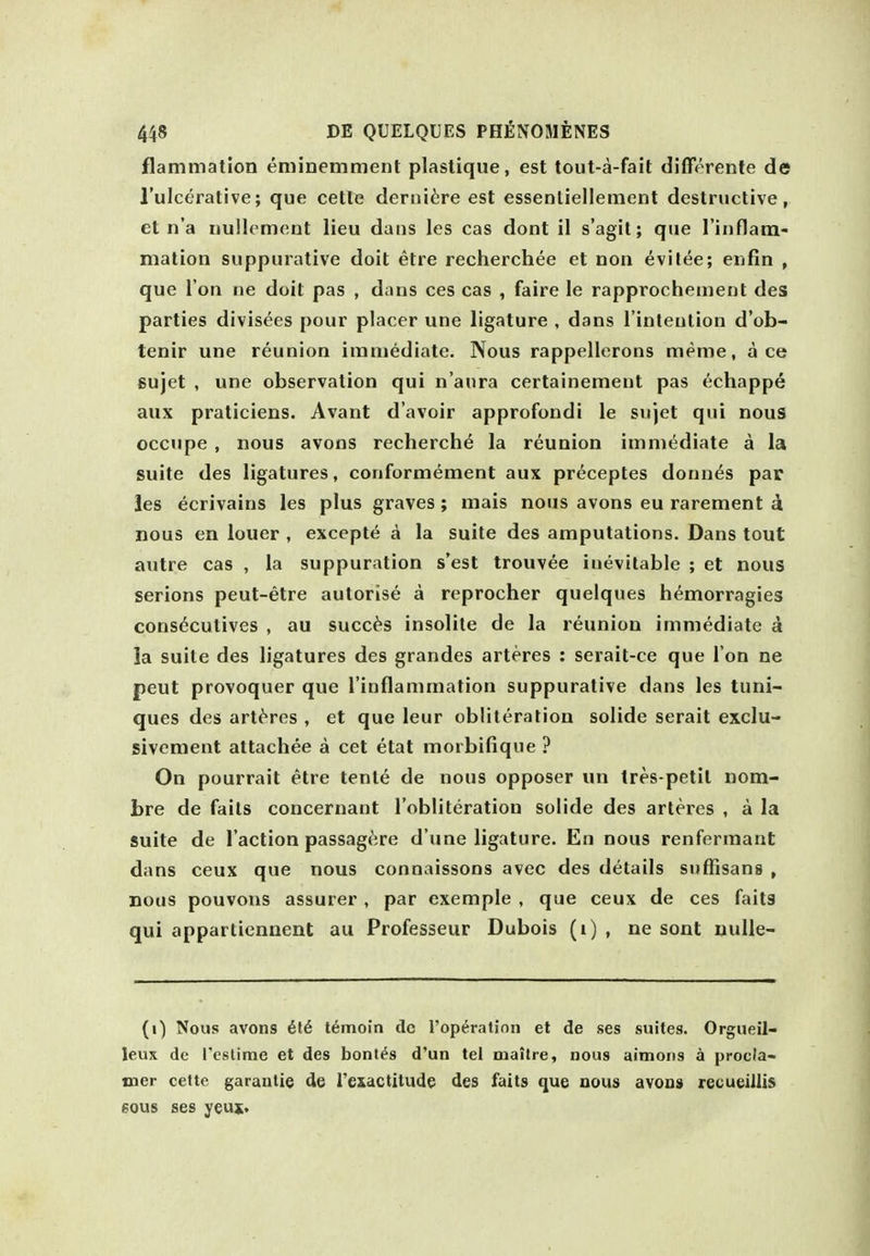 flammation eminemment plastique, est tout-a-fait differente de I'ulcerative; que cette derni^re est essenliellement destructive, et n'a iiullement lieu dans les cas dont il s'agit; que rinflam- mation suppurative doit etre recherchee et non evitee; enfin , que Ton ne doit pas , dans ces cas , faire le rapprochement des parties divisees pour placer une ligature , dans I'inteution d'ob- tenir une reunion imniediate. Nous rappellerons meme, ace Bujet , une observation qui n'aura certainement pas echappe aux praticiens. Avant d'avoir approfondi le sujet qui nous occupe , nous avons recherche la reunion imniediate a la suite des ligatures, conformement aux preceptes donnas pap les ecrivains les plus graves; mais nous avons eu rarement d nous en louer , excepte A la suite des amputations. Dans tout autre cas , la suppuration s'est trouvee inevitable ; et nous serious peut-etre autorise a reprocher quelques hemorragies cons^cutives , au succ^s insolite de la reunion immediate a la suite des ligatures des grandes arteres : serait-ce que I on ne peut provoquer que I'inflammation suppurative dans les tuni- ques des arteres , et que leur obliteration solide serait exclu- sivement attachee a cet etat morbifique ? On pourrait etre tente de nous opposer un tres-petit nom- bre de fails concernant I'obliteration solide des arteres , a la suite de Taction passage.re d une ligature. En nous renferraant dans ceux que nous connaissons avec des details suffisans , nous pouvons assurer , par exemple , que ceux de ces faits qui appartiennent au Professeur Dubois (i) , ne sont uuUe- (i) Nous avons 6l6 t^moin dc I'op^ratinn et de ses suites. Orgueil- leux de Testime et des bont^s d'un tel oiaitre, nous aimoiis a procJa- mer cette garantie de resactitude des fails que nous avons recueillis 60US ses yeus.