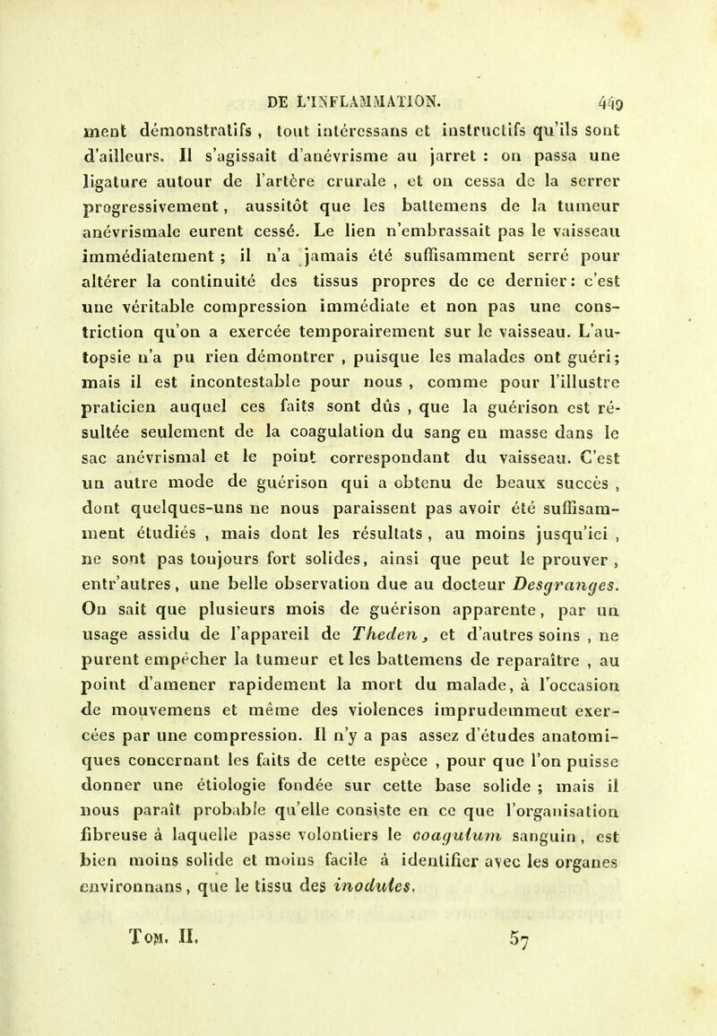 ment demonstralifs , tout interessans et iiistnictifs qu'ils sont d'ailleurs. II s'agissait d'auevrisme au jarret : on passa une ligature autour de I'artire crurale , ot on cessa dc la scrrer progressivement, aussitot que les battemens de la tumeur anevrismale eurent cess6. Le lien n'embrassait pas le vaisseau imm^diatenient ; il n'a jamais et^ suffisamment serre pour alterer la continuite des tissus propres de ce dernier: c'est une veritable compression immediate et non pas une cons- triction qu'on a exercee temporairement sur le vaisseau. L'au- topsie u'a pu rien demontrer , puisque les malades ont gueri; mais il est incontestable pour nous , comma pour I'illustre praticien auquel ces fails sont dus , que la guerison est re- sult^e seulement de la coagulation du sang en masse dans le sac anevrismal et le point correspoudant du vaisseau. C'est un autre mode de guerison qui a obtcnu de beaux succes , dont quelques-uns ne nous paraissent pas avoir ete suffisara- luent Studies , mais dont les resullats , au moins jusqu'ici , ne sont pas toujours fort solides, ainsi que peut le prouver , entr'autres, une belle observation due au docteur Desgranges. On sait que plusieurs mois de guerison apparente, par un usage assidu de I'appareil de Theden^ et d'autres soins , ne purent empecher la tumeur et les battemens de reparaitre , au point d'amener rapidement la mort du malade, a I'occasion de mouvemens et meme des violences imprudemmeat exer- cees par une compression. II n'y a pas assez d eludes anatomi- ques conccrnant les fails de cette espece , pour que Ton puisse donner une etiologie fondee sur cette base solide ; mais il nous parait probable qu elle consiste en ce que rorgaiiisalion Jfibreuse a laquelle passe volontiers le coagulum sanguin , est bien moins solide et moins facile a identifier avec les organes environnans, que le tissu des inodules. Ton. II. 57