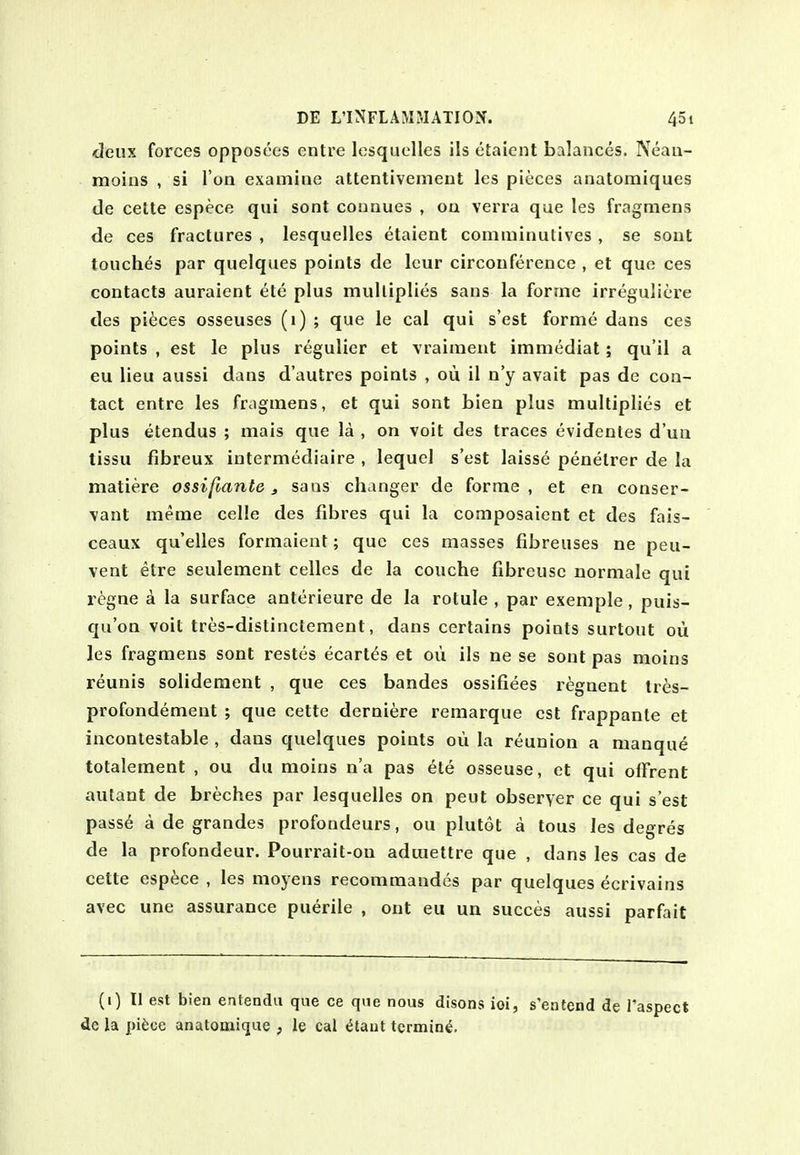 deux forces opposees entre losquolles ils etaient balances. Neau- moins , si Ton examine attentivement les pieces anatomiques de cette espece qui sont connues , on verra que les fragniens de ces fractures , lesquelles etaient comniinutives, se sont touches par quelques points de Icur circonference , et que ces contacts auraient ete plus multiplies sans la forme irreguliere des pieces osseuses (i) ; que le cal qui s'est forme dans ces points , est le plus regulicr et vraiment immediat; qu'il a eu lieu aussi dans d'autres points , ou il n'y avait pas de con- tact entre les fragmens, et qui sont bien plus multiplies et plus etendus ; mais que la , on voit des traces evidentes d'un tissu fibreux intermediaire , lequel s'est laisse penelrer de la matiere ossifiante, sans changer de forme, et en conser- vant meme celle des fibres qui la composaient et des fais- ceaux qu'elles formaient; que ces masses fibreuses ne peu- vent etre seulement celles de la couche fibreuse normale qui r^gne a la surface anterieure de la rotule , par exemple, puis- qu'on voit tres-distinctement, dans certains points surtout oii les fragmens sont restes ecart^s et ou ils ne se sont pas moins reunis solideraent , que ces bandes ossifiees regnent Ires- profondement ; que cette derniere remarque est frappante et incontestable , dans quelques points ou la reunion a manqu^ totalement , ou du raoins n'a pas ete osseuse, et qui olFrent autant de breches par lesquelles on pent observer ce qui s'est passe a de grandes profondeurs, ou plutot a tous les degres de la profondeur. Pourrait-on adiuettre que , dans les cas de cette espece , les moyens recommandes par quelques ecrivains avec une assurance puerile , ont eu un succes aussi parfait (i) II est bien entendii que ce que nous disons ioi, s'entend de Taspect dc la pii;ce anatoaiiqae , le cal ^taiit termini.