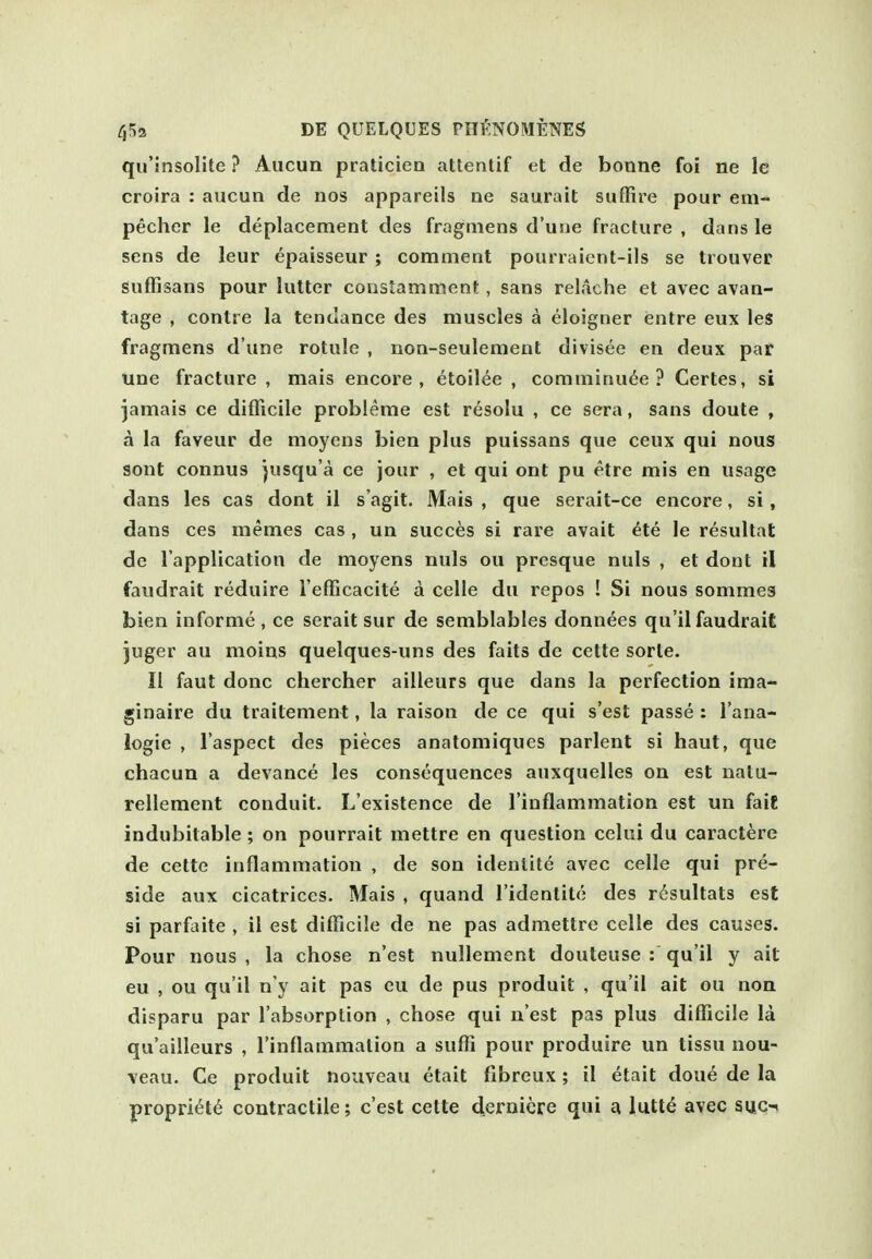 qu'insolite? Aiicun praticiea attentif et de bonne foi ne le croira : aucun de nos appareils ne saurait suffire pour em- pecher le deplacement des fragmens d'uiie fracture , dans le sens de leur epaisseur ; comment pourraient-ils se trouver Suffisans pour lutter constamment, sans relache et avec avan- tage , contre la tendance des muscles a eloigner entre eux leS fragmens d une rotule , non-seulement divisee en deux par Une fracture , mais encore, etoilee , comminute? Certes, si jamais ce difficile probleme est resolu , ce sera, sans doute , a la faveur de moyens bien plus puissans que ceux qui nous sont connus jusqu'a ce jour , et qui ont pu etre mis en usage dans les cas dont il s'agit. Mais , que serait-ce encore, si , dans ces memes cas , un succes si rare avait ^te le resultat de I'application de moyens nuls ou presque nuls , et dont il faudrait reduire I'efficacite a celle dn repos ! Si nous sommes bien informe, ce serait sur de semblables donnees qu'il faudrait juger au moins quelques-uns des faits de cette sorle. II faut done chercher ailleurs que dans la perfection ima- ginaire du traitement, la raison de ce qui s'est passe : I'ana- logie , I'aspect des pieces anatomiques parlent si haut, que chacua a devance les consequences auxquelles on est natu- relleraent conduit. L'existence de I'inflammation est un faiE indubitable ; on pourrait mettre en question celui du caractere de cette inflammation , de son identite avec celle qui pre- side aux cicatrices. Mais , quand I'identite des risultats est si parfaite , il est difficile de ne pas admettre celle des causes. Pour nous, la chose n'est nullement douteuse : qu'il y ait eu , ou qu'il n'y ait pas eu de pus produit , qu'il ait ou non disparu par I'absorption , chose qui n est pas plus difficile la qu'ailleurs , I'inflammalion a suffi pour produire un tissu nou- veau. Ce produit nouveau etait fibreux; il etait dou6 de la propriety contractile; c'est cette d.ernicre qui a lutt^ avec siic-»