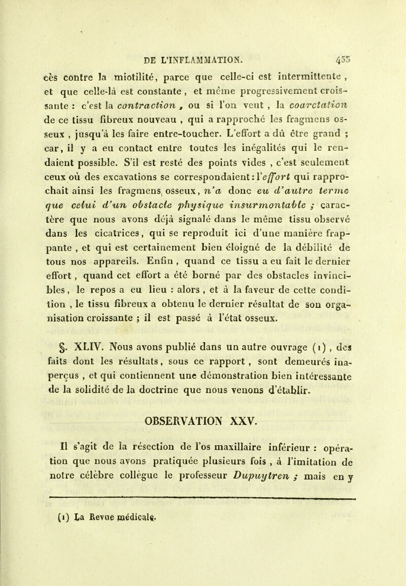 ces centre la miotilile, parce que celle-ci est intermittente , et que celle-Ia est constante , et mcme progressivement crois- sante : c'est la contraction , ou si I'oa veut , la coarctation de ce tissu fibreux nouveau , qui a rapproche les fragmeus os- seux , jusqu'a les faire entre-toucher. L'eflfort a du etre grand ; car, il y a eu contact enlre toutes les in^galites qui le rea- daient possible. S'il est reste des points vides , c'est seulement ceux ou des excavations se correspondaient: re/7o?'i qui rappro- chait ainsi les fragmens, osseux, n'ti done eu d'autre teruie que ceiui d'un obstacle physique insurmontable ; carac- tere que nous avons dcja signale dans le meme tissu observe dans les cicatrices, qui se reproduit ici d'une raaniere frap- pante , et qui est certainenient bien eloigne de la debilite de tons nos appareils. Enfla , quand ce tissu a eu fait le dernier effort, quand cet effort a ete borne par des obstacles invinci- bles, le repos a eu lieu : alors , et a la faveur de cette condi- tion , le tissu fibreux a obtenu le dernier resultat de son orga- nisation croissante ; il est passe a I'etat osseux. §. XLIV. Nous avons public dans un autre ouvrage (i) , des faits dont les resultats, sous ce rapport , sont demeures iiia- percus , et qui contiennent une d<imoustration bien interessante de la solidite de la doctrine que nous venons d'etablir. OBSERVATION XXV. II s'agit de la resection de Tos maxillaire inferieur : opera- tion que nous avons pratiquee plusieurs fois , a I'imitation de notre celebre collegue le professeur Dupuytren ; mais en y (i) La Revue m^dic^le.