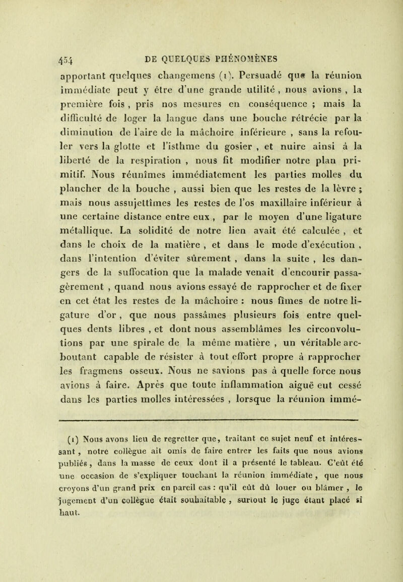 apportant quclques changemens (0. Persuade qu« la reunion imnKidiatc pout y etre d une grande utilit(5, nous avions , la premiere fois , pris nos mcsures en consequence ; mais la difficulle de loger la langue dans une bouche retr^cie par la diminution de I'aire de la machoire inferieure , sans la refou- ler vers la glotte et Tisthnie du gosier , et nuire ainsi a la liberie de la respiration , nous fit modifier notre plan pri- milif. Nous r^animes inimediatcment les parties molles du plancher de la bouche , aussi bien que les restes de la levre ; mais nous assujeltimes les restes de I'os maxillaire inferieur a une certaine distance entre eux , par le moyen d'une ligature metallique. La solidite de notre lien avail ete calculee , et dans le choix de la mati^re , et dans le mode d'execution , dans I'intenlion d'eviter surement , dans la suite , les dan- gers de la suffocation que la malade venait d'encourir passa- gferement , quand nous avions essaye de rapprocher el de fixer en eel etat les restes de la machoire : nous fimes de notre li- gature d'or, que nous passames plusieurs fois entre quel- ques dents libres , et dont nous assemblanies les circonvolu- tions par une spirale de la menie matiere , un veritable arc- boutant capable de resister a tout effort propre a rapprocher les fragmens osseux. Nous ne savions pas a quelle force nous avions a faire. Apres que toute inflammalian aigue eut cesse dans les parties molles interessees , lorsque la reunion imme- (i) Nous avons lieu de regretter que, traitant ce sujet neuf et int^res- sant , notre collfegue ait omis de faire entrer les faits que nous avions publics, dans la masse de ceux dont ii a prdsent^ le tableau. C'eilt ^t6 une occasion de s'expliquer toucliant la reunion immediate , que nous croyons d'un grand prix en pareil cas : qu'il eilt dil louer ou blamer , le jugement d'un collogue ^tait soubaitable , sunout le juge ^t^nt plac6 si haut.