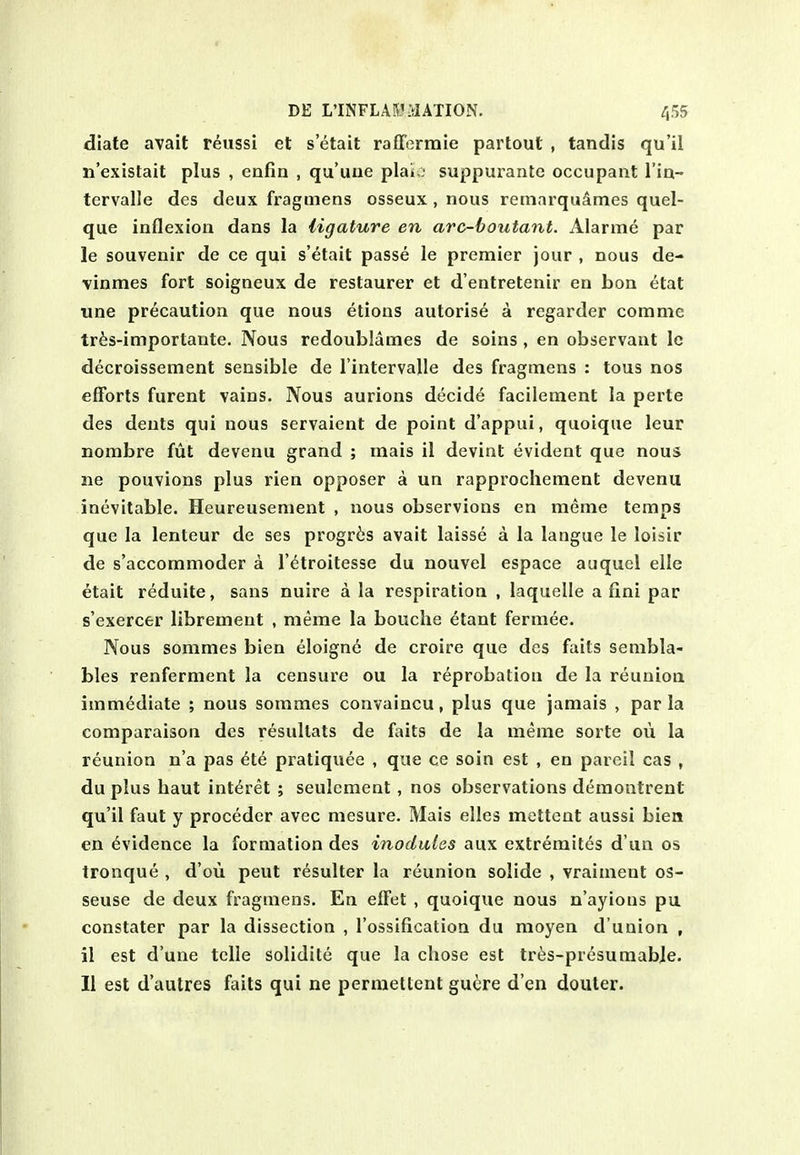 diate avail teussi et setait rafferraie partout , tandis qu'il n'existait plus , enfin , qu'une plaio suppurante occupant I'ia- tervalle des deux fragmens osseux , nous retnarqudmes quel- que inflexion dans la ligature en arc-boutant. Alarme par le souvenir de ce qui s'etait passe le premier jour , nous de- vinmes fort soigneux de restaurer et d'entretenir en bon etat une precaution que nous etions autorise a regarder comme tr^s-importante. Nous redoublames de soins , en observant Ic decroissement sensible de I'intervalle des fragmens : tous nos efforts furent vains. Nous aurions decide facilement la perte des dents qui nous servaient de point d'appui, quoique leur nombre fut devenu grand ; mais il devint evident que nous ne pouvions plus rien opposer a un rapprochement devenu inevitable. Heureusenient , nous observions en meme temps que la lenteur de ses progr^js avait laisse a la langue le loisir de s'accommoder a I'^troitesse du nouvel espace auquel elle etait reduite, sans nuire a la respiration , laquelle a fini par s'exercer librement , meme la bouclie etant fermee. Nous sommes bien eloigne de croire que des fails senibla- bles renferment la censure ou la reprobation de la reunion immediate ; nous sommes convaincu, plus que jamais , par la comparaison des resultats de faits de la meme sorte oii la reunion n'a pas €ie pratiquee , que ce soin est , en pareil cas , du plus haut interet ; seulement, nos observations demontrent qu'il faut y proceder avec mesure. Mais elles mettent aussi bien en Evidence la formation des inodules aux extremites d un os tronque , d'ou peut resulter la reunion solide , vraiment os- seuse de deux fragmens. En effet , quoique nous n'ayions pu constater par la dissection , I'ossiflcatioa du moyen d'uuion , il est d'une telle solidite que la chose est tres-presumabje. II est d'autres faits qui ne permettent gugre d'en douler.