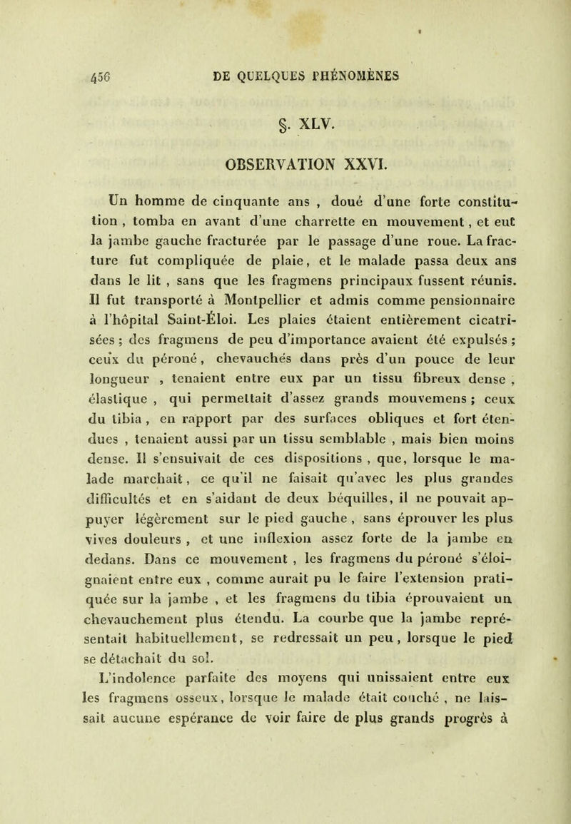 t 456 DE QUELQUES PHENOMENES §. XLV. OBSERVATION XXVI. Un homrae de cinquante ans , doue d'une forte constitu- tion , tomba en avant d'une charrelte en mouvement, et euC la jambe gauche fracturee par le passage d'une roue. La frac- ture fut compliquee de plaie, et le malade passa deux ans dans le lit , sans que les fragraens principaux fussent reunis. II fut transporte a Monlpellier et admis comme pensionnaire a I'hopital Saint-filoi, Les plaies ctaient enti^rement cicatri- sees ; dcs fragmens de peu d'importance avaient et6 expulses ; ceux du perone, chevauches dans pr^s d'un pouce de leur longueur , tenaient entre eux par un tissu fibreux dense , elaslique , qui permettait d'assez grands mouveniens; ceux du tibia , en rapport par des surfaces obliques et fort eten- dues , tenaient aussi par un tissu semblable , mais bien moins dense. 11 s'ensuivait de ces dispositions , que, lorsque le ma- lade marchait, ce qu il ne faisait qu'avec les plus grandes diflicultes et en s'aidant de deux bequilles, il ne pouvait ap- puyer legerement sur le pied gauche , sans eprouver les plus vivos douleurs , et une inflexion asscz forte de la janibe en dedans. Dans ce mouvement , les fragmens du perone s'eloi- gnaient entre eux , comme aurait pu le faire I'extension prati- qu(5e sur la jambe , et les fragmens du tibia eprouvaient un chevauchement plus 6tendu. La courbe que la jambe repr6- sentait habiluellement, se redressait un peu, lorsque le pied se d^tachait du sol. L'indolence parfaite des moyens qui unissaient entre eux les fragmens osseux, lorsque le malade 6tait couche , ne lais- sait aucune esperauce de voir faire de plus grands progres d