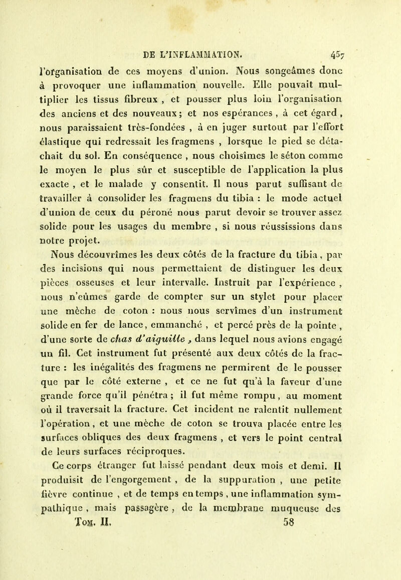 I'ofganisation de ces moyens d'union. Nous songeames done k provoquer une inflammation nouvelle. Ellc pouvait mul- tiplier les lissus fibreux , et pousser plus loin I'organisation des anciens et des nouveaux; et nos esperances , a cet egard , nous paraissaient tr^3S-fondees , a en juger surtout par I'elFort clastique qui redrcssait les fragmens , lorsque le pied se dota- chait du sol. En consequence , nous choisimes le s^ton corame le moyen le plus sur et susceptible de I'application la plus exacte , et le malade y consentit. II nous parut suffisant de travailler a consolider les fragmens du tibia : le mode actuel d'union de ceux du perone nous parut devoir se trouver assez solide pour les usages du membre , si nous reussissions dans notre projet. Nous decouvrimes les deux cotes de la fracture du tibia, par des incisions qui nous permettaient de distinguer les deux pieces osseuses et leur intervalle. Instruit par l experience , uous n'eumes garde de compter sur un stylet pour placer une m6che de coton : nous nous servimes d'un instrument solide en fer de lance, emmanche , et perce pr^s de la pointe , d une sorte de chas d'aiguiUe , dans lequel nous avions engage un fil. Cet instrument fut presente aux deux cotes de la frac- ture : les in^galites des fragmens ne permirent de le pousser que par Ic cote externe , et ce ne fut qu'a la faveur d'une grande force qu'il penetra ; il fut meme rompu, au moment ou il traversait la fracture. Cet incident ne ralentit nuUement I'operation, et une m^che de coton se trouva plac^e entre les surfaces obliques des deux fragmens , et vers le point central de leurs surfaces reciproques. Ce corps elranger fut laisse pendant deux mois et demi. Il produisit de I'engorgement , de la suppuration , une petite fi^jvre continue , et de temps en temps , une inflammation sym- pathique , mais passagere , de la membrane muqueuse des Tom. II. 58