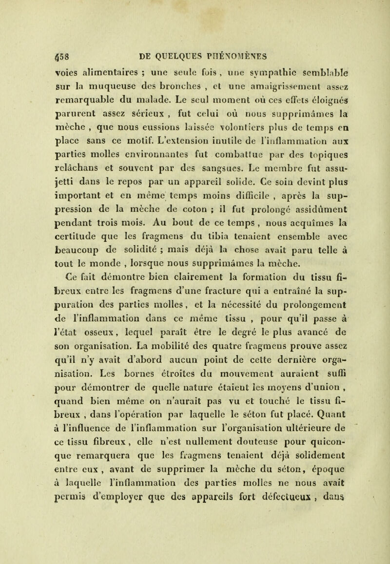 voies alimentaires ; une seule fuis , iine sympalhic semblnble sur la muqueuse des bronches , ct une amaigrissenient asscz remarquable du malade. Le soul moment ou ces eflV-is eloignes parurent assez s^rieux , fut celui oii nous supprimames la m^che , que nous eussions laissee \olontiers plus de temps en place sans ce motif. L'extension inutile de l iiiflammation aux parties molles environnantes fut combatlue par des topiques rclachans et souvcnt par des saugsues. Le mcmbre fut assu- jetti dans le repos par un appareil solide. Ce sola devint plus important et en merae temps moins difficile , apr6s la sup- pression de la meche de coton ; il fut prolonge assidument pendant trois mois. Au bout de ce temps , nous acquimes la certitude que les fragmens du tibia tenaient ensemble avec beaucoup de solidity ; mais deja la chose avail paru telle a tout le monde , lorsque nous supprimames la meche. Ce fait demontre bicn clairement la formation du tissu fi- fcrcux entre les fragmens d'une fracture qui a entraine la sup- puration des parties molles, et la necessite du prolongemcnt de I'inflammation dans ce meme tissu , pour qu'il passe a I'etat osseux, lequel parait etre le degre le plus avance de son organisation. La mobility des quatre fragmens prouve assez qu'il n'y avait d'abord aucun point de cette derni^re orga- nisation. Les bornes elroites du mouvement auraient suffi pour demontrer de quelle nature etaient les moyens d'union , quand bien meme on n'aurait pas vu et louche le tissu fi- breux , dans I'operation par laquelle le seton fut place. Quant a I'influence de I'inflammation sur I'organisation ulterieure de ce tissu fibreux , clle n est nuUement douteuse pour quicon- que remarquera que les fiagmens tenaient deja solidement entre eux , avant de supprimer la ni6che du seton, epoque a laquelle linflammalion des parties molles ne nous avait per mis d'employer que des appareils fort defectueux , daua