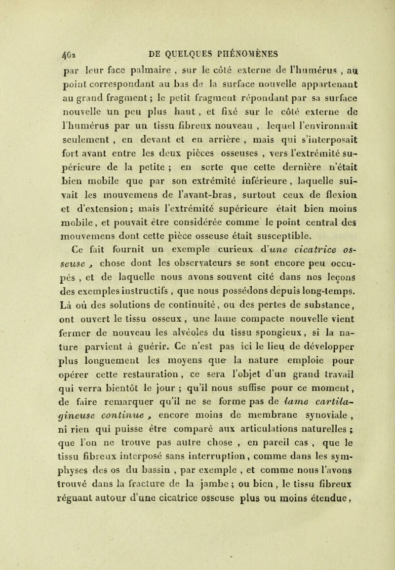 par Ifur face pnlmaire , sur le cote oxterne de rhnmerus , au point correspoadant au bus de la surface notivelle apparteuant au grand fragment; le petit fragment repondant par sa surface nouvelle un peu plus haul , et fixe sur le cote externe de riiumerus par un lissu fibreux nouveau , lequel Tenvironnait seulement , en devant et en arriere , mais qui s'interposait fort avant entre les deux pi^:ces osseuses , vers I'extremite su- perieure de la petite ; en sorte que cette derni^^re n'etait bien mobile que par son extremite inferieure, laquelle sui- vait les mouvemens de I'avant-bras, surtout ceux de flexion et d'extension; inais Textremit^ superieure etait bien moius mobile, et pouvait etre consideree comme le point central des mouvemens dont cette piece osseuse etait susceptible. Ce fait fournit un exemple curieux d'une cicatrice os- seuse » chose dont les observateurs se sont encore peu occu- pes , et de laquelle nous avons souvent cite dans nos lecons des exemples iustruclifs , que nous possedons depuis long-temps. La ou des solutions de continuite, ou des pertes de substance, ont ouvert le tissu osseux , une lame compacte nouvelle vient fermer de nouveau les alveoles du tissu spongieux, si la na- ture parvient a guerir. Ce n'est pas ici le lieu de developper plus longuemenl les moyens que la nature emploie pour operer cette restauration, ce sera robjet d un grand travail qui verra bientot le jour ; qu'il nous suffise pour ce moment, de faire remarquer qu'il ne se forme pas de lame cartiia- gineuse continue , encore moins de membrane synoviale , ni rien qui puisse etre compare aux articulations naturelles ; que I on ne trouve pas autre chose , en pareil cas , que le tissu fibreux interpose sans interruption, comme dans les sym- physes des OS du bassin , par exemple , et comme nous I'avons trouve dans la fracture de la jambe ; ou bien , le tissu fibreux regnant autour d'une cicatrice osseuse plus x>\x moins eteudue,