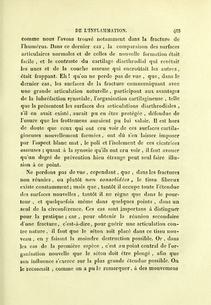 comme nous I'avons trouv6 notamment dans la fracture de I'humerus. Dans ce dernier cas , la comparaison des surfaces articulaires normales et de celles de nouvelle formation etait facile , et le contraste du cartilage diarlhrodial qui revetait les unes et de la couche osseuse qui encroutait les autrcs, etait frappant. Eh ! qu'on ne perde pas de vue , que, dans le dernier cas, les surfaces de la fracture coramuniquant avec line grande articulation naturelle , participant aux avantagcs de la lubrefaction S5'noviale, I'organisation carlilagineuse , telle que la presentent les surfaces des articulations diarthrodiales , s'il en avail exists, aurait pu en etre protegee , defendue de I'usure que les frottemens auraient pu lui valoir. II est hors de doute que ceux qui ont cru voir de ces surfaces cartila- gineuses nouvellement forniees , ont du s'en laisser imposer par I'aspect blanc mat , le poli et I'isolemcnt dc ces cicatrices osseuses ; quant a la synovie qu'ils ont cru voir , il faut avouer qu'un degre de prevention bien etrauge peut seul faire illu- sion a ce point. Ne perdons pas de vue , cependant, que , dans les fractures non reunies , ou plutot non consoUdies , le tissu fibreux existe constamment; mais que , tantot il occupe toute I'etendue des surfaces nouvelles , tantot il ne r^gne que dans le pour- tour , et quelquefois meme dans qnelques points , dans un seul dc la circonference. Ces cas sont importans a distingueV pour la pratique ; car , pour obtenir la reunion secondaire d'une fracture, c'est-a-dire, pour guerir une articulation cen- tre nature , il faut que le seton soit place dans ce tissu nou- veau , en y faisant la moindre destruction possible. Or , dans Jes cas de la premiere esp^ce , c'est au point central de I'or- ganisation nouvelle que le seton doit etre plonge , afin que son influence s'exerce sur la plus grande ttendue possible. On le leconnait , comme on a pu le remarquer, a des raouvemens