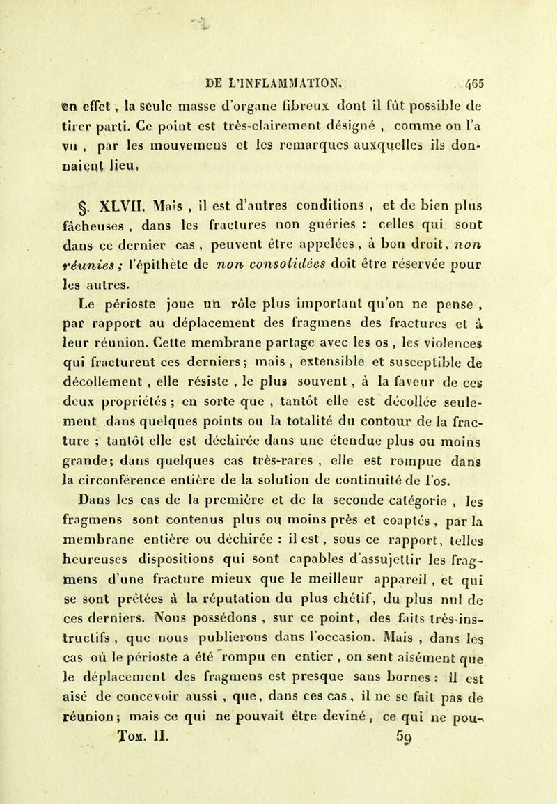 en eflet, la seule masse d'organe fibreux dont il fut possible de tirer parti. Ce point est tres-clairement designe , comme on l a vu , par les mouvemeiis et les remarqucs auxquelles ils doa- uaieqt lieu, §. XLVII. Mais , il est d'autres conditions , et de bien plus facheuses , dans les fractures non gueries : celles qui sont dans ce dernier cas , peuvent etre appel(^es , a bon droit, no7i rdunies ; I'^pilhete de non consolidees doit etre reservee pour les autres. Le p^rioste joue un role plus important qu on ne pense , par rapport au deplacement des fragmens des fractures et a leur reunion. Cette membrane partage avec les os , les violences qui fracturent ces derniers; mais , extensible et susceptible de decollement , elle resiste , le plus souvent , a la faveur de ces deux proprietes ; en sorle que , tantot elle est decollee seule- ment dans quelques points ou la totalite du contour de la frac- ture ; tantot elle est dechiree dans une etendue plus ou moins grande; dans quelques cas tr^s-rares , elle est rompue dans la circonference enti^re de la solution de continuite de I'os. Dans les cas de la premiere et de la seconde categoric , les fragmens sont contenus plus ou moins prbs et coaptcs , par la membrane enti^re ou dechiree : il est, sous ce rapport, lelles heureuses dispositions qui sont capables d'assujettir les frag- mens d'une fracture mieux que le meilleur appareil , et qui se sont prelees a la reputation du plus ch^tif, du plus nul de ces derniers. Nous possedons , sur ce point, des fails tres-ins- tructifs , que nous publierons dans I'occasion. Mais , dans les cas ou le periosle a ete rompu en entier , on sent aisement que le deplacement des fragmens est presque sans bornes : il est ais6 de concevoir aussi , que, dans ces cas , il ne se fait pas de reunion; mais ce qui ne pouvait etre devin^, ce qui ne pou-' Tom. II. 59