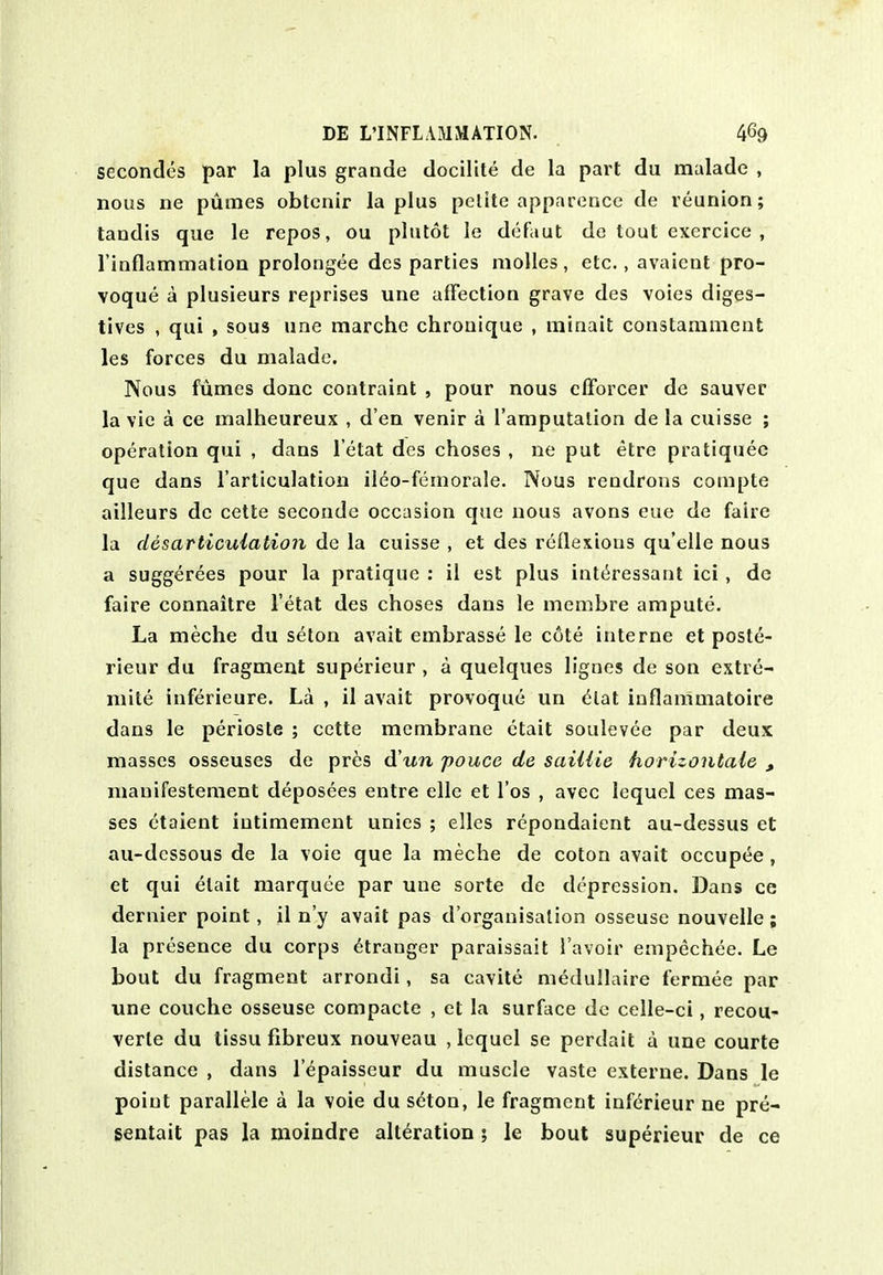 secondes par la plus grande docilUe de la part du malade , nous ne pumes obtcnir la plus pellte apparencc de reunion; tandis que le repos, ou plutot le defaut de tout excrcice , rinflammation prolongee des parties moUes, etc., avaient pro- voque a plusieurs reprises une affection grave des voies diges- tives , qui , sous une marche chronique , minait constarament les forces du malade. Nous fumes done contraint , pour nous cfforcer de sauver la vie a ce malheureux , d en venir a I'amputalion de la cuisse ; operation qui , dans l etat des choses , ne put etre pratiquec que dans I'arliculation ileo-feinorale. Nous rendrons compte ailleurs dc cette seconde occasion que nous avons eue de faire la des articulation de la cuisse , et des reflexions qu'cUe nous a suggerees pour la pratique : il est plus interessaut ici , dc faire connaitre l etat des choses dans le membre ampute. La meche du seton avail embrasse le c6te interne et poste- rieur du fragment superieur , a quelques lignes de son extre- mite inferieure. La , il avail provoque un (^lat iuflammatoire dans le perioste ; cette membrane etait soulevee par deux masses osseuses de pres d'un pouce de saiUie horizontale , mauifesteraent deposees entre elle et I'os , avec Icquel ces mas- ses ctaient iutimement unies ; elles repondaient au-dessus et au-dcssous de la voie que la meche de colon avail occupee , et qui etait marquee par une sorle de depression. Dans ce dernier point, il n'y avail pas d'organisalion osseuse nouvelle ; la presence du corps Stranger paraissait I'avoir empechee. Le bout du fragment arrondi, sa cavite medullaire fermee par une couche osseuse compacte , et la surface de celle-ci, recou- verte du tissu flbreux nouveau , Icquel se perdait a une courte distance , dans lepaisseur du muscle vaste externe. Dans le point parallele a la voie du seton, le fragment inf(5rieur ne pre-