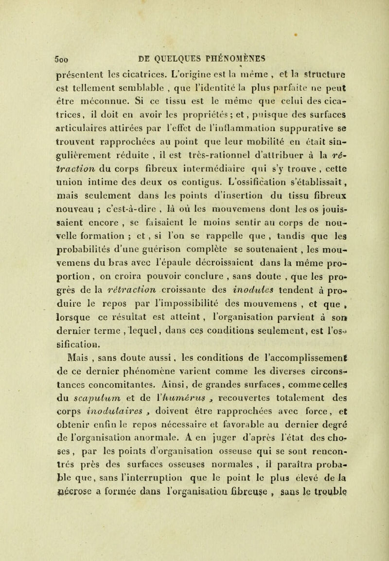 presenlent les cicatrices. L'origine est la luerae , et la structure est tellement semblable , que I'identite la plus parfaite ne peut etre mcconnue. Si ce tissu est ie memo qtie celui des cica- trices, il doit en avoir Ics proprietes; et, puisque des surfaces articulaires attirees par I'eflfct de rioflammation suppurative se trouvent rapprocliecs au point que leur mobility en etail sia- gulierement r^duite , il est tres-rationnel d'allribuer a la ri- traction du corps fibreux intermediaire qui s'y trouve , cette union intime des deux os conligus. L'ossificalion s'etablissait, niais sculcment dans les points d'insertion du tissu fibreux nouveau ; c'est-a-dire , la oii les mouvemens dont les os jouis^ saient encore , se faisaient le moins sentir au corps de nou- velle formation ; et , si I on se rappelle que , tandis que les probabililes d'une guerison complete se soutenaient , les mou- vemens du bras avec I'epaule decroissaicnt dans la meme pro- portion , on croira pouvoir conclure , sans doute , que les pro* gres de la retraction croissante des inodulcs tendenl a pro- duire le repos par I'impossibilite des mouvemens , et que » lorsque ce resultat est atteint , I'organisation parvient a son dernier terme , lequel, dans ceg conditions seulemcnt, est I'os-' sificatioQ. Mais , sans doute aussi. les conditions de I'accomplissemenl de ce dernier phenomcne varicnt comme les diverses circons- lances concomitantes, Ainsi, de grandes surfaces, commecelleg du scapulum et de \limnerus , recouvertes totalement des corps inodulaires , doivent etre rapprochees avec force, et obtenir enfin le repos necessaire et favorable au dernier degre de I'organisation anormale. A en juger d'apres l etat des cho- ses , par les points d'organisation osseuse qui se sont rencon- tres pri'S des surfaces osseuses normales , il parailra proba- ble que, sans I'interruplion que le point le plus eleve de la necrose forratie dans rorgaaisalioii fibreu$e , saus le troublQ