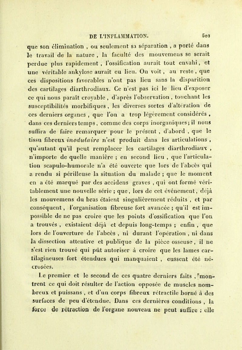 que son elimination , ou sculement sa separation , a porte dans le travail de la nature , la faculte des mouvemens se serait perdue plus rapidenient , I'ossification aurait tout envahi, et une veritable ankylose aurait eu lieu. On voit, au reste , que ces dispositions favorables n'ont pas lieu sans la disparitioa des cartilages diarthrodiaux. Ce n'est pas ici le lieu d'exposer ce qui nous parait croyable , d'apres I'observation , touchant les susceptibilites morbifiques , les diverges sortes d'alt( ralion dc ces derniers organes , que Ton a trop legerement consideres , dans ces derniers temps, commedes corps inorganiques; il nous suffira de faire remarquer pour le present , d'abord , que le tissu fibreux inodulaire n'est produit dans les articulations , qu'autant qu'il peut remplacer les cartilages diarthrodiaux , n'importe de quelle maniere ; en second lieu , que I'arlicula- tion scapulo-humorale n'a ete ouverte que lors de l abces qui a rendu si perilleuse la situation du malade ; que le moment en a 6te marque par des accidens graves , qui ont forme veri- tablement une nouvelle serie ; que, lors de cet evenement, deja les mouvemens du bras etaient singulierement reduits , ct par consequent, i'organisation fibreuse fort avancee ; qu'il est im- possible de ne pas croire que les points d'ossification que Ton a trouves , existaient deja et depuis long-temps ; enfm , que lors de I'ouverture de I'abces , ni durant I'operation , ni dans la dissection attentive et publique de la piece osseuse , il ne s'est rien trouve qui put autoriser a croire que les lames car- tilagineuses fort ^tendues qui manquaient , eussent ete ne- crosees. Le premier et le second de ces quatre derniers faits /mon- trent ce qui doit resuiter de Taction opposee de muscles nom- breux et puissans , et d'un corps fibreux retractile borne a des surfaces de peu detcndue. Dans ces dernieres conditions , la fofge de retraction de I'organe nouveau ne peut suffire ; clle