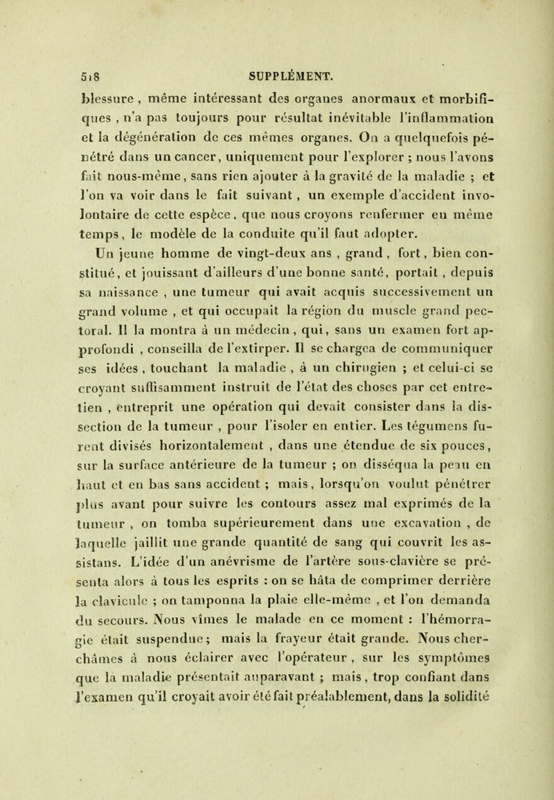 blessure , meme interessant des organes anormaux et morbifi- qiies , n'a pas toujours pour resultat inevitable rinttammation et la degeneration dc ces memes organes. Oa a quelqiiefois pe- n^tre dans un cancer, uniquement pour I'explorer ; nous I'avons fait nous-merae, sans rien ajouter a la gravite de la maladie ; et Ton va voir dans le fait suivant , un exemple d'accident invo- Jontaire de cette esp^ce. que nous croyons renfernier en meme temps, le module de la conduite qu'il faut adopter. Un jeune homme de vingt-deux ans , grand , fort, bien con- stitue, et jouissant d'ailleurs d'uae bonne sante, portail , depuis sa naissance , une tumeur qui avail acquis successivement un grand volume , et qui occupait la region du muscle grand pec- toral. II la montra a un medecin, qui, sans un examen fort ap- profondi , conseilla de I'extirper. II se chargca de communiquer ses idees , touchant la maladie , a un chirngien ; et celui-ci se croyant sufiisamment instruit de 1 etat des choses par cet entre- tien , entreprit une operation qui devait consister dans la dis- section de la tumeur , pour I'isoler en entier. Les tegumens fu- rent divises horizontalement , dans une etendue de six pouces, sur la surface anterieure de la tumeur ; on dissequa la peau en liaut et en bas sans accident ; mais, lorsqu'ou voulut penelrcr j)lus avant pour suivre les contours assez mal exprimes de la tumeur , on tomba superieurement dans une excavation , de laquelle jaillit une grande quantity de sang qui couvrit les as- sistans. L'idee d'un anevrisme de I'artere sous-claviiire se pre- senta alors a tous les esprits : on se hata de comprimer derriere la clavicule ; on tamponna la plaie elle-meme , et Ton demanda du secours. Nous vimes le malade en ce moment : I'h^morra- gie etait suspendue; mais la frayeur etait grande. Nous cher- chames a nous eclairer avec I'operateur , sur les symptomes que la maladie presentait aiiparavant ; mais, trop confiant dans I'examen qu'il croyait avoir ele fait pr^alablemenl, dans la solidile