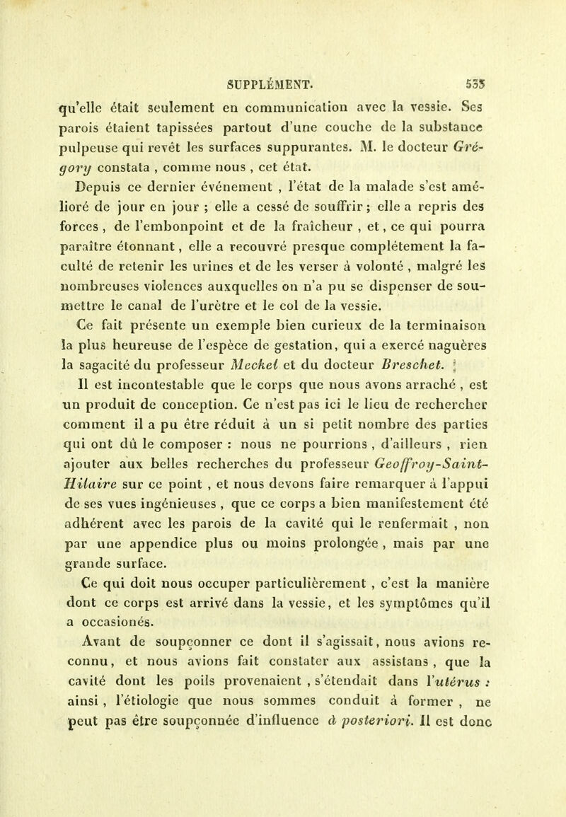 qu'elle etait seulement en communicalioii avec la vessie. Ses parois etaient tapissees partout d'une couchc de la substance pulpeuse qui revet les surfaces suppurantcs. IM. le docteur Gre- gory constata , com me nous , cet etat. Depuis ce dernier evenement , I'etat de la malade s'est ame- liore de jour en jour ; elle a cesse de soufFrir; elle a repris des forces , de I'embonpoint ct de la fraicheur , et, ce qui pourra parailre etonnant, elle a recouvre presquc completement la fa- culte de retenir les urines et de les verser a volonte , malgre les nombreuses violences auxquelles on n'a pu se dispenser de sou- mettre le canal de I'uretre et le col de la vessie. Ce fait presente un exemple bien curieux de la tcrminaisoii la plus heureuse de I'espece de gestation, qui a exerce nagu^res la sagacite du professeur Meckel et du docteur Breschet. l II est incontestable que le corps que nous avons arrache , est un produit de conception. Ce n'est pas ici le lieu de rechercher comment il a pu etre reduit a un si petit nombre des parties qui ont du le composer : nous ne pourrions , d'ailleurs , rien ajouter aux belles recherches du professeur Geoffroy-Saint- Hilaire sur ce point , et nous devons faire remarquer a I'appui de ses vues ingenieuses , que ce corps a bien manifestement etd; adherent avec les parois de la cavite qui le renfermait , non par une appendice plus ou moins prolongee , mais par une grande surface. Ce qui doit nous occuper particuli^rement , c'est la maniere dont ce corps est arrive dans la vessie, et les symptomes qu i! a occasion<iS. Avant de soupconner ce dont il s'agissait, nous avions re- connu, et nous avions fait constater aux assistans , que la cavite dont les poils provenaient , s'etendait dans Vuterus : ainsi , I'etiologie que nous sommes conduit a former , ne