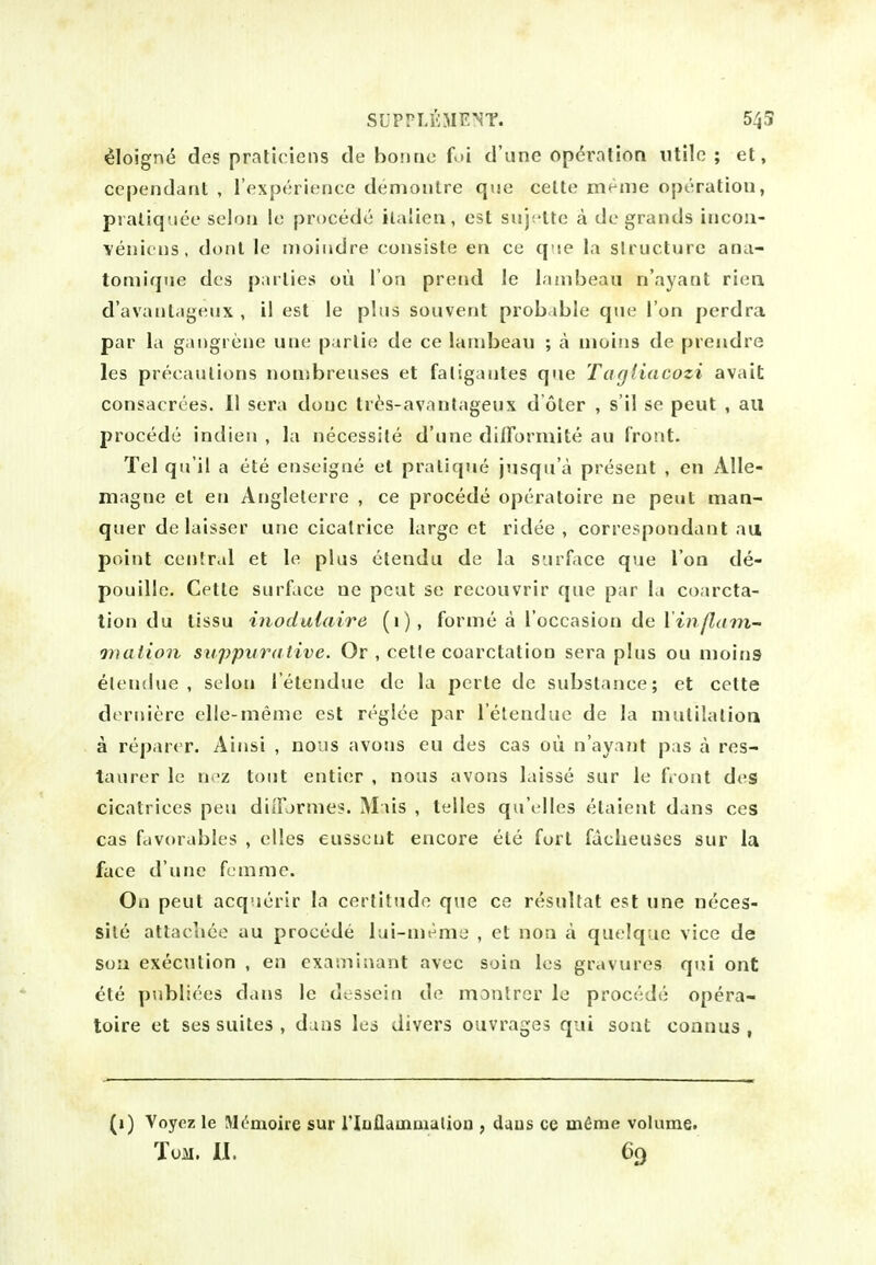 ^loign(5 des praliciens de bonne fui d'une operation utile ; et, cc[)endant , I'fxpcrience demoulre que celte men)e operation, pialiqiice seloii le procede ilalien, est sujf'lte a de grands incon- venieus, donl le moiiidre consiste en ee q se la siruc.ture ana- tomique des parlies ou I on prend le laaibeaii n'ayant rima d'avantageux , il est le plus souvent prob.ible que Ton perdra par la gangrene une parlie de ce lambeau ; a nioitis de prendre les precautions nou;breuses et faligaules que Tagiiacozi avait consacrces. 11 sera done tr6s-avantageux d oter , s'il se peut , ail procede indien , la necessite d'une dilFormite au front. Tel qu'il a ete enseigne et pratique jusqu'a present , en Alle- magne et en Anglelerre , ce procede operatoire ne peut man- quer delaisser une cicatrice large et ridee , correspondant au point cenlral et le plus elendu de la surface que Ton de- pouille. Cettc surface ue peut se recouvrir que par la coarcta- tion du tissu inodulaire (1), forme a I'occasion de rt;?yZ<;m- maiion suppurative. Or , cetle coarctation sera plus ou moins elendue , selon I'etendue de la perte de substance; et cette derniere elle-meme est reglce par I'elenduc de la mutilalioa a reparer. Ainsi , nous avons eu des cas ou n'aya?it pas a res- taurer le nr'z tout entier , nous avons laisse sur le front des cicatrices pen diiFjrmes. Mais , teiles quVdIes etaieat dans ces cas fcivorables , elles eusseut encore ete fort facheuses sur la face d'une fcmme. On peut acquerir la certitude que ce resultat est une neces- site atlaciiee au procede lui-meme , et noa a quelque vice de son execution , en cxaiiiiaant avec soin les gravures qui ont ete publiees dans le dessein de montrcr lo procede opera- toire et ses suites , duns lea divers ouvrages qui sont connus , (1) Voyoz le JK'moire sur riuflainiiialion , daus ce uifime volume. Toil. U. C()