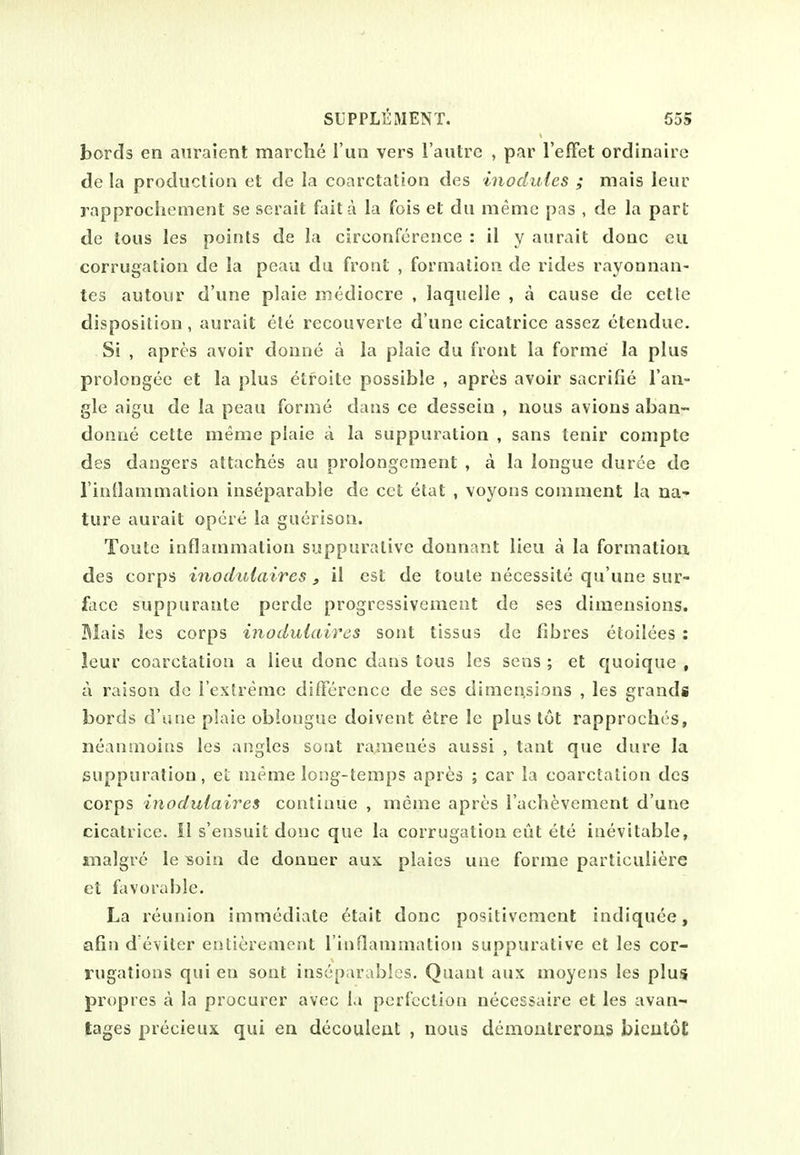 bords en atiraient marche I'un vers I'autrc , par I'effet ordinaire de la production et de la coarctation des inodules ; mais leur rapprochement se serait fait a la fois et dii meme pas , de la part de tons les points de la circonfcrence : il y aurait done eu corrugation de la peau du front , formation de rides rayonnan- tes autour d une plaie mediocre , laquelle , a cause de cette disposition, aurait ele recouverte d une cicatrice assez ctendue. Si , apres avoir donne a la plaie du front la forme la plus prolongee et la plus etroite possible , apres avoir sacrifie Tan- gle aigu de la peau forme dans ce dessein , nous avions aban- donne cette meme plaie a la suppuration , sans tenir conipte des dangers attaches au prolongement , a la longue duree de I'inllammation inseparable de cct etat , voyons comment la na- ture aurait opcr<i la guerison. Toute inflammation suppurative donnant lieu a la formation des corps inochdaires, il est de toute necessite qu'une sur- face suppurante perde progressivement de ses dimensions. Mais les corps inoduiaires sont tissus de fibres etoilees : leur coarctation a lieu done dans tons les sens ; et quoique , a raison do resfrerac difTcrcncc de ses dimensions , les grands bords d'une plaie obiongue doivent etre le plus tot rapproches, neanmoins les angles sout ra.meues aussi , taut que dure la suppuration, et meme long-temps apres ; car la coarctation des corps inoduiaires continue , meme apres I'achevement d'une cicatrice. II s'ensuit done que la corrugation cut ete inevitable, inalgre le ^oin de donuer aux plaies une forme particuliere et favorable. La reunion immediate ^tait done positivement indiquee, afin d eviter entierement I'inflammation suppurative el les cor- rugations qui eu sont inseparables. Quant aux moyens les plus propres a la procurer avec l.i perfection necessaire et les avan- tages precieux qui en decoulent , nous demontrerous bicutoC