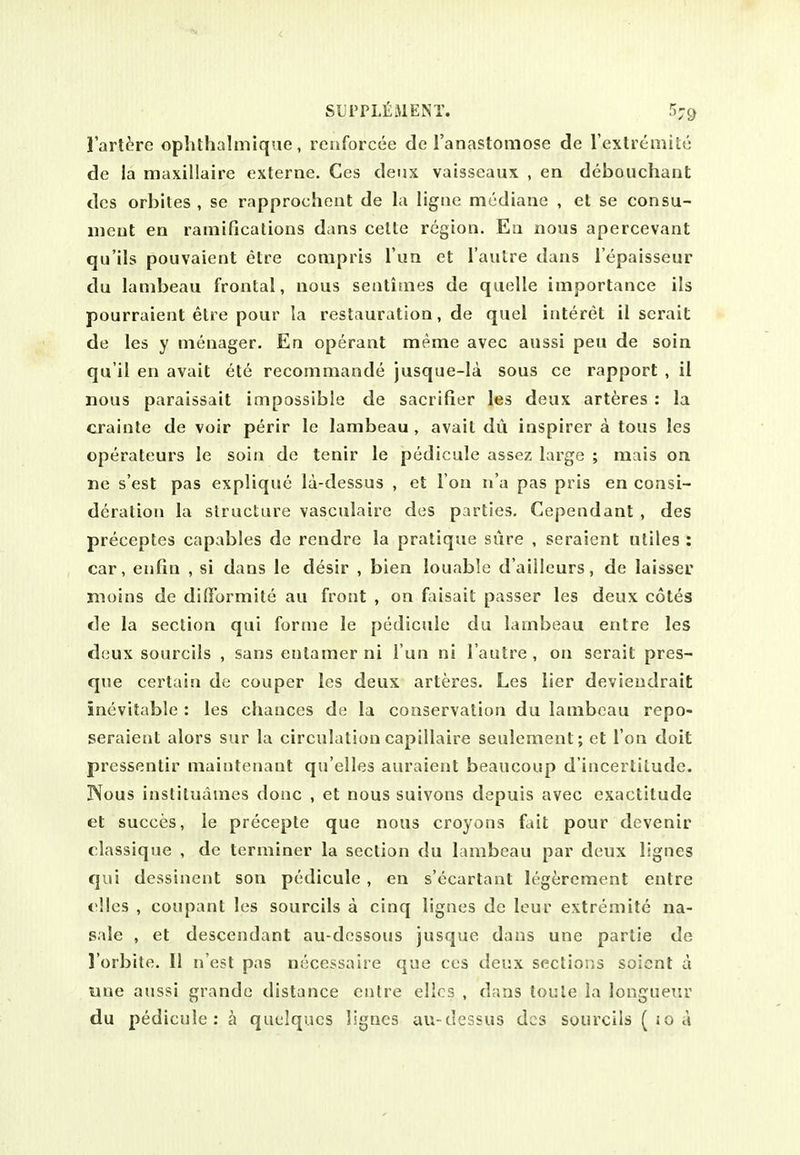 I'art^re ophthalmique, renforcee de I'anastomose de rexlrcmity de la maxillaire oxterne. Ges deux vaisseaux , en deboiichaiit dcs orbites , se rapprochent de la ligne mediane , el se consu- iiicut en ramifications dans cette region. En nous apercevant qu'ils pouvaient etre conipris Tun et I'autre dans I'epaisseur du lambeau frontal, nous sentimes de quelle importance ils pourraient etre pour la restauration, de quel iuteret il scrait de les y menager. En operant meme avec aussi pen de soin qu'il en avail ele recommande jusque-Ia sous ce rapport , ii nous paraissait impossible de sacrifier les deux arteres : la crainte de voir perir le lambeau , avail dii inspirer a tons les operateurs le soin de tenir le pedicule assez large ; mciis on ne s'est pas explique la-dessus , et I on n'a pas pris en consi- deration la structure vasculaire des parties, Gependant , des preceptes capables de rendre la pratique sure , seraient utiles : car, enfin , si dans le desir , bien louable d'aiileurs, de laisser inoins de dilFormite au front , on faisait passer les deux coles de la section qui forme le pedicule du lambeau entre les deux sourcils , sans entamer ni Tun ni I'autre, on serait pres- que certain de couper les deux arteres. Les lier devieudrait inevitable : les chances de la conservation du lambeau repo- seraienl alors sur la circulation capillaire seulement; et Ton doit pressentir maintenant qu'elles auraient beaucoup d'iucertitude. Nous instituames done , et nous suivons depuis avec exactitude et succes, le precepte que nous croyons fait pour dcvenir classique , de terminer la section du lambeau par deux lignes qui dessinent son pedicule , en s'ecartant legerement entre dies , coupanl les sourcils a cinq lignes de leur extremite na- sale , et descendant au-dossous jusque dans une partie do I'orbite. 11 n'est pas necessaire que ces deux sections soicnt a une aussi grande distance entre elics , dans toule la longueur du pedicule : a quelqucs lignes au-dessus dcs sourcils ( io a