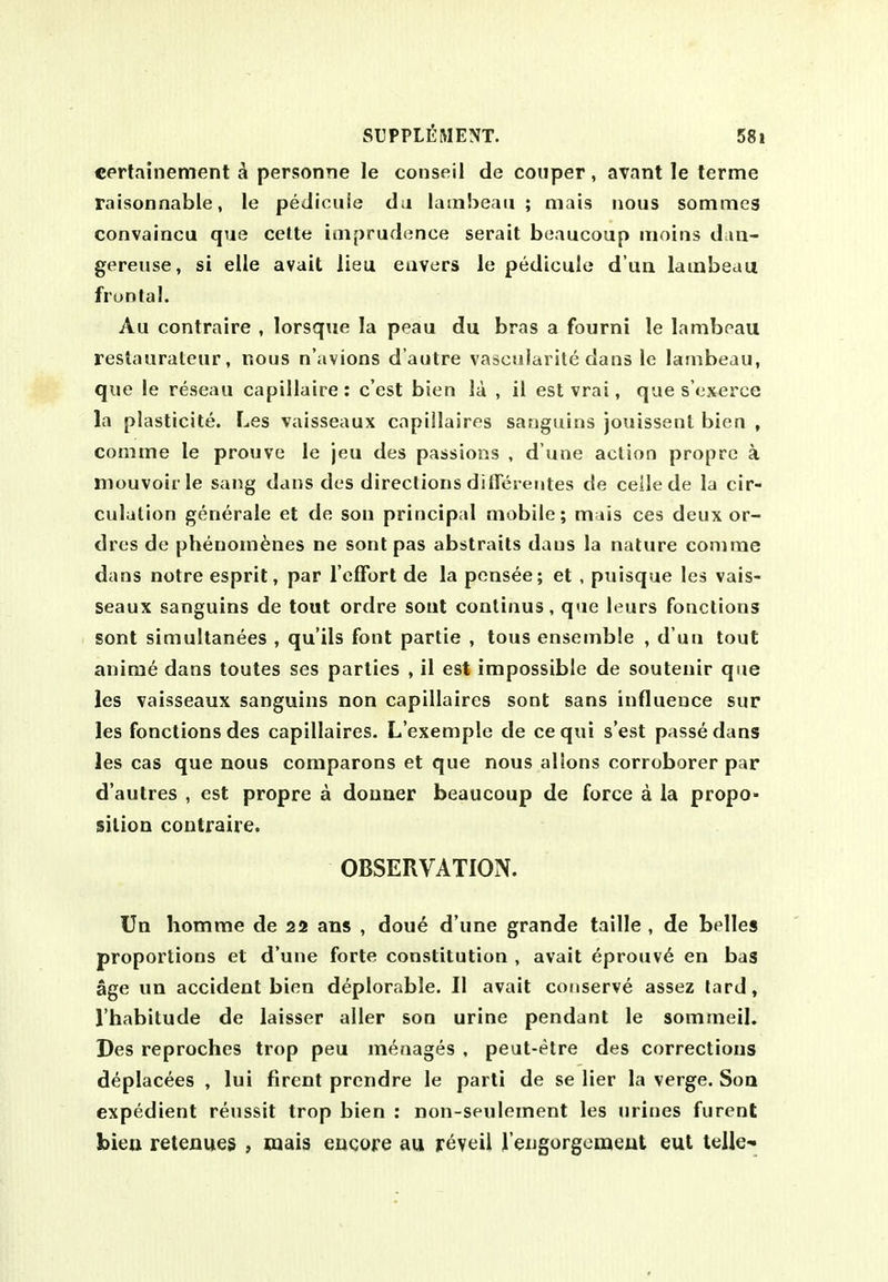 certainement ^ personne le conseil de coiiper, avant le lerme raisonnable, le pediouie da lamheaii ; mats nous sommes convaincu que cette iaiprudonce serait boaucoup mains daii- gereuse, si elle avail lieu eiivcrs le pediouie d'ua lauibeau frontal. Au contraire , lorsque la peau du bras a fourni le lambeau restaurateur, nous n'avions d'autre vascularite dans le lambeau, que le reseau capillaire: c'est bien la , 11 est vrai, que s'cxerce la plasticite. Les vaisseaux capillaires sanguins jouissent bien , comme le prouve le jeu des passions , d une action propre a mouvoirle sang dans des directions ditrerentes de ceile de la cir- culation generale et de son principal mobile; mais ces deux or- dres de phenom^nes ne sontpas abstrails dans la nature comme dans notre esprit, par relFort de la pensee; et , pnisque les vais- seaux sanguins de tout ordre sout conlinus, que leurs fonclions sont simultanees , qu'ils font partie , tous ensemble , d'uu tout anim^ dans toutes ses parties , 11 est impossible de soutenir que les vaisseaux sanguins non capillaires sont sans influence sur les fonctions des capillaires. L'exemple de ceqni s'est passe dans les cas que nous comparons et que nous alions corroborer par d'autres , est propre a douaer beaucoup de force a la propo- sition contraire. OBSERVATION. Un homme de 22 ans , doue d'une grande taille , de belles proportions et d'une forte constitution , avait eprotiv6 en bas age un accident bien deplorable. II avait conserve assez lard, I'habitude de laisser aller son urine pendant le sommeil. Des reproches trop peu m<^nages . peut-etre des corrections deplacees , lui firent prendre le parti de se lier la verge. Soq expedient renssit trop bien : non-seulement les urines furent bien reteaues , mais eucore au jreyeii reiigorgomeut eut telle-^