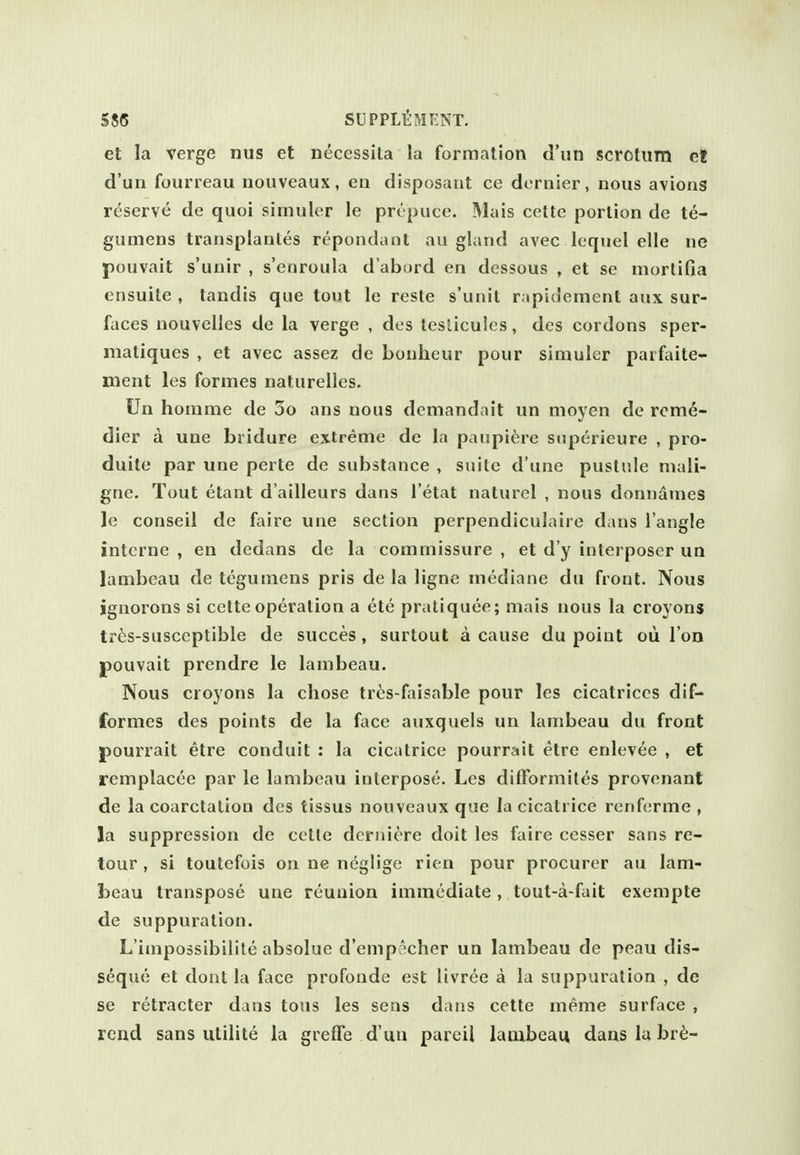 et la verge nus et necessita la formation d'un scrotum ct d'un fourreau uouveaux, en disposant ce dernier, nous avions reserve de quoi simuler le prepuce. Mais cette portion de te- gumens transplantes repondant au gland avec lequel elle ne pouvait s'unir , s'enroula d'abord en dessous , et se morlifia ensuite , tandis que tout le reste s'unit r;ipidement aux sur- faces nouvelles de la verge , des teslicules, des cordons sper- matiques , et avec assez de bonheur pour simuler parfaite- nient les formes naturelles. Un honime de 3o ans nous demandait un moyen de rcme- dier a une bridure extreme de la paupic'ire siiperieure , pro- duite par une perte de substance , suite d'une pustule niali- gne. Tout etant d'ailleurs dans I'etat naturel , nous donnames le conseil de faire une section perpendiculaire dans Tangle interne , en dedans de la commissure , et d'y interposer un lambeau de tegumens pris de la ligne mediane du front. Nous ignorons si cette operation a ete pratiquee; mais nous la croyons tr^s-susccptible de succes, surtout a cause du point oii I on pouvait prendre le lambeau. Nous croyons la chose tris-faisable pour les cicatrices dif- formes des points de la face auxquels un lambeau du front pourrait etre conduit : la cicatrice pourrait etre enlevee , et remplacee par le lambeau interpose. Les dilForniiles provenant de la coarctation des tissus nouveaux que la cicatrice renferme , la suppression de cette deriiiere doit les faire cesser sans re- tour , si toutefois on ne neglige rien pour procurer au lam- beau transpose une reunion immediate, tout-a-fait exempte de suppuration. L'impossibilile absolue d'empr'cher un lambeau de peau dis- seque et dont la face profonde est livree a la suppuration , de se retracter dans tons les seas dans cette meme surface , read sans utilite la greffe d'un pareil lambeau danslabr6-