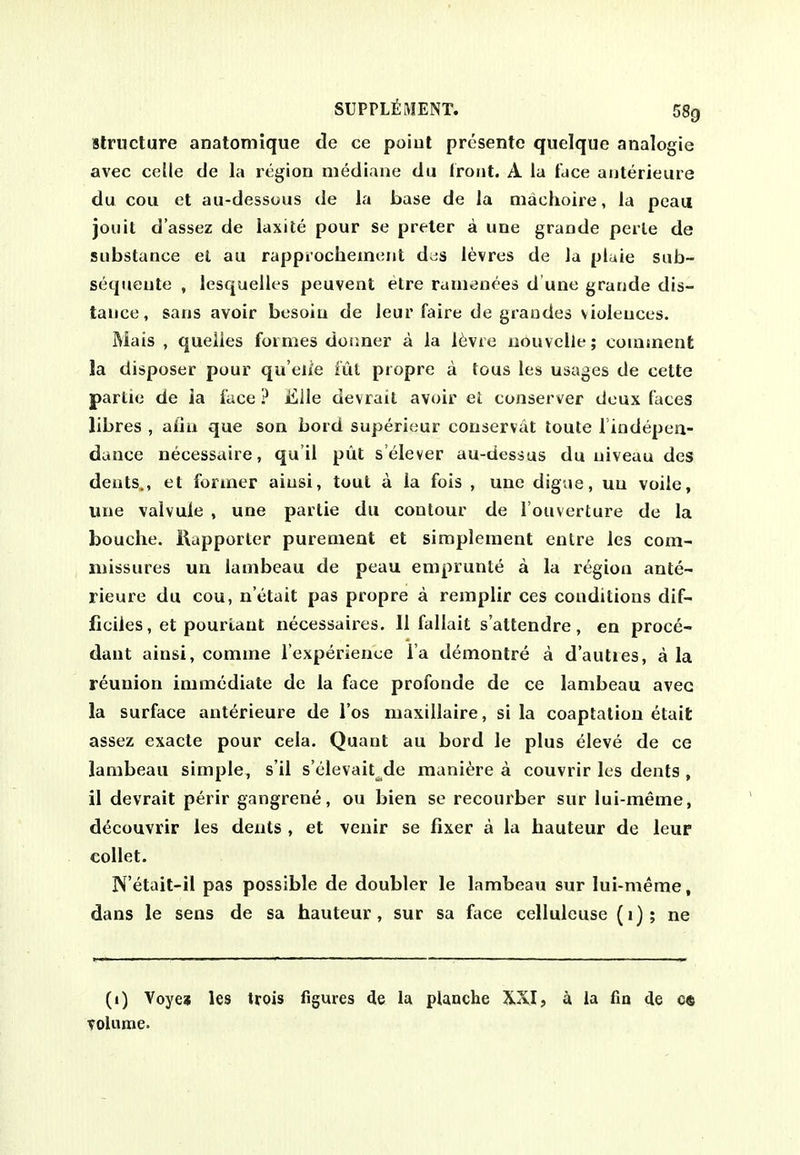 Structure anatomique de ce poiut prcsente quelque analogie avec ce[le de la region niediane du trout. A la face anterieure du cou et au-dessous de la base de la machoire, la peaii jouit d'assez de laxile pour se preter a une grande perle de substance el au rappiochemeut d^s levres de la pluie sub- sequeute , lesquelles peuvent etre rauienees d une grande dis- tance, sans avoir besoin de leur faire de grandes violences. Mais , queiles formes dor.ner a la 16vre iiouvclle; couitnent la disposer pour qu eue ful ptopre a tous les usages de cette partie de la face ? iLlle devrait avoir ei conserver deux faces libres , aiiu que son bord superieur conservat toule iindepea- dance necessaire, qu il put s'elever au-dessus du niveau des dents., et former aiusi, tout a ia fois , une digiie, uu voile, une valvule , une partie du contour de I'ouverture de la bouche. Kapporter purement et simplement entre les com- missures un lambeau de peau emprunte a la region ante- rieure du cou, n'etait pas propre a remplir ces conditions dif- ficiies, et pourLant necessaires. 11 fallait s'attendre, en proce- dant ainsi, comme I'experienee l a demontre a d'auties, a la reunion immediate de la face profonde de ce lambeau avec la surface anterieure de I'os maxillaire, si la coaptation etait assez exacte pour cela. Quant au bord le plus eleve de ce lambeau simple, s'il s'elevait^de mani^re a couvrir les dents , il devrait perir gangrene, ou bien se recourber sur lui-meme, decouvrir les dents , et venir se fixer a la hauteur de leur collet. N'etait-il pas possible de doubler le lambeau sur lui-meme, dans le sens de sa hauteur, sur sa face celluleuse (i); ne (i) Voye» les trois figures de la planche XXI, a ia fin de c« volume.