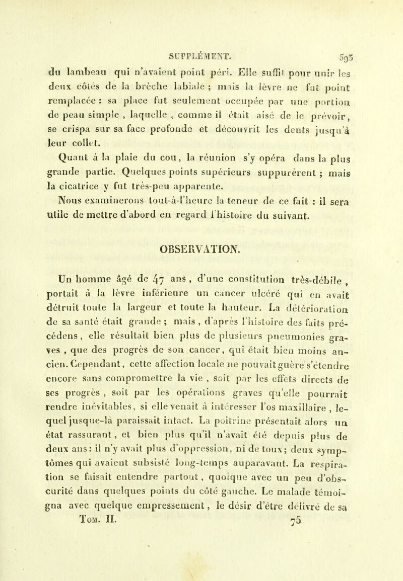 du lambean qui n'av-iient point peri. Elle sufTiV pour unir les doux cotes de la brcche labiale ; iiiais la levre ne fat poitit rcmplacee : sa place fut seuleinent occiipee par utie [lortion de peau simple , laquelle , comnie il ttait aise de lo prevoir, se crispa sur sa face profoude et decouvrit les dents jusqii a leur collt t. Quatil a la plaie dii con, la reunion s'y opera dans la plus grande parlie. Quelques points superieurs suppurerent ; mais la cicatrice y fut tres-pou appareute. Nous exaniineroiis loul-a-riieurc la teneur de ce fait : il sera Utile de meltre d'abord eu regard I'histoire du suivant. OBSERVATION. Un homme age de ^7 ans , d'une constitution tres-debile , portait a la levre infericure un cancer ulcere qui en avait detruil loule la largeur et toute la hauteur. La delerioralioa de sa sante etait graude ; mais , d'apres I'hiatoire des faits pre- cedens, elle resultait bien plus de plusieurs pneiinionies gra- ves , que des progres de son cancer, qui etait bico moins an- cien. Ccpendant, celte affection locale ne pouvait guere s'etendre encore sans compromettre la vie , soit par les effcts directs de ses progres , soit par les operations graves qu'elle pourrait rendre inevitables, si ellevenait a interesser I'os maxillaire , le- quel jusque-la paraissait intact. La poitrine prescntait alors un etat rassuranl, et bien plus qu'il n'avait ^,le depuis phis de deux ans: il n'y avait plus d'oppression, ni de toux; deux symp- tomes qui avaient subsiste loiig-leenps auparavant. La respira- tion se faisait entendre partout, quoique avec un pea d'obs- curite dans quelques points du cote gauche. Lc malade temoi- gna avec quelque empressemeut, le desir d'etre delivre de sa Tom. il 'j5