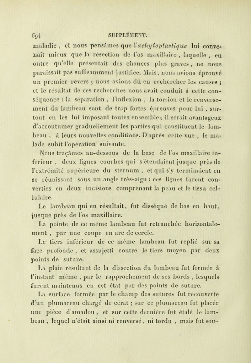 nialadie , et nons pensames que Xachyloplaatique lui conve- liait mieux que la resection de I'os luaxillaire , laquelJe , en outre qu'clle presentait dcs chances plus graves, ne nous paralssait pas sufiisaniment juslifiee. Mais, nous avions eprouve un premier revers ; nous avions du en rechercher les causes ; et le resultat de ces recherclies nous avail conduit a celte con- sequence : la separation , I'inflexion , la lor?iou et le renverse- ment du lambeau sont de trop fortes epreuves pour lui , sur- tout en les lui iniposant toutes ensemble; il serait avanlageux d'accoutumer graduellemcnt les parties qui constituent le lam- beau , a leurs nouvelles conditions. D'apres cette vue , le ma- lade subit I'operation suivaute. Nous tracames au-dessous de la base de I'os maxillaire in- ferieur , deux lignes courbes qui s'elendaient jiisque {)res de I'extremite siiperieure du sternum , et qui s'y lerminaient en se reunissant sous un angle tres-aigu : ces lignes furent con- verties en deux incisions comprenant la pcau et le tissu cel- lulaire. Le lambeau qui en resultait, fut disseque de bas en haut, jusque pres de I'os maxillaire. La pointe de ce meme lambeau fut retranchee horizontale- ment , par une coupe en arc de cercle. Le tiers inferieur de ce meme lambeau fut replie sur sa face profonde , et assujetti contre le tiers moyen par deux points de suture. La plaie resultant de la dissection du lambeau fut fermee a i'instant meme , par le rapprochement de ses bords , lesquels furent maintenus en cet etat par des points de suture. La surface formee par le champ dcs sutures fut recouverte d'un plumaceau charge de cerat ; sur ce pltimaceau fut placee une piece d'amadou , et sur cette dcrniere fut elale le lam- beau , lequel n'etait ainsi ni renverse , ui tordu , mais fut sou™