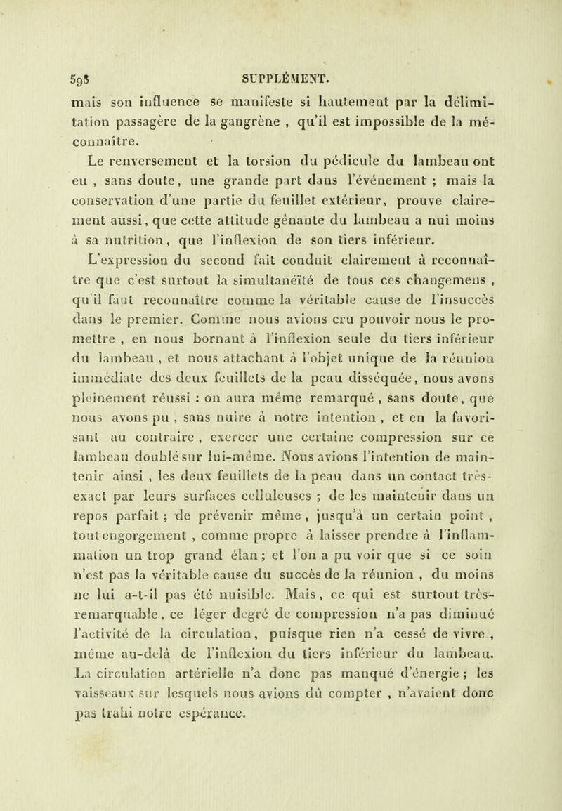 mais son influence se manifoste si hautenient par la delimi- tation passagere de la gangrene , qu'il est impossible de la me- connaitre. Le renversement et la torsion da pedicule da lambeau ont eu , sans doute, une grande part dans I'evenement ; mais la conservation d une partie da feuillet exterieur, prouve claire- ment aussi, que C(!tte attitude genante du lambeau a nui moias a sa nutrition, que rinflexion de son tiers inferieur. L'expression du second Tait conduit clairement a reconnai- Ire que c'est surtout la simultaneite de tous ces changemens , qu il faiit reconnaitre comme la veritable cause de I'insucces dans le premier. Comme nous avions cru pouvoir nous le pro- mettre , cn nous bornant a rinflexion seule du tiers inferieur du lambeau , et nous altachant a I'objet unique de la reunion immediate des deux feuillets de la peau dissequee, nousavons plcinement reussi : on aura meme remarque , sans doute, que nous avons pu , sans nuire a noire intention , et en la favori- sant au contraire , exerccr une certaine compression sur ce lambeau double sur lui-meme. Nous avions l iutentiou de main- tenir ainsi , les deux feuillets de la peau dans un contact trt s- exact par leurs surfaces celluleuses ; de les maiulenir dans un repos parfait ; de prevenir meme , jusqu'a un certain point , lout engorgement , comme propro a laisser prendre a l inflam- mation un trop grand elan; et Ton a pu voir que si ce soin n est pas la veritable cause du succesde la reunion , du moins ne lui a-t-il pas et6 nuisible. Mais, ce qui est surtout tres- remarquabie, ce leger dogre de compression n'a pas diminue I'aclivite de la circulation, puisque rien n'a cesse de vivre , meme au-dela de I'inQexion du tiers inferieur du lambeau. La circulation arterielle n'a done pas manque d'energie ; les vaisscaux sur lesquels nous avions dii compter , n'avaient done pas trahi noire csperauce.