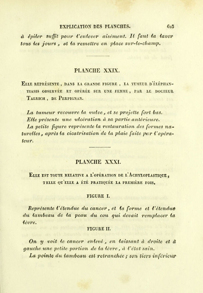 dj dpiier suffit pour i'enlever aisement. II faut la lavev tous ies jours , el ia remettre en place sur-le-champ. PLANCHE XXIX. ElIE REPRESENTE , DANS IA GRANDE FIGURE , LA TUMEUR D ELEPHAN- TIASIS OBSERVEE ET OPEREE SUR UNE FE&IME , PAR IE DOCTEUR Talrich , DE Perpignan. La tutneur recouvre ia mdve, et se projette fort bas. EUe presente une ulceration d sa partie anterieure. La petite figure reprisente la restauration des formes na- turelles , apres la cicatrisation de la plaie faite par I'opera'- teur. PLANCHE XXXI. EllE EST TOUTE RELATIVE A I'oPERATION DE l'AcHYLOPIASTIQUE j TELLE QUELLE A ETE PRATIQUEE LA PREMIERE FOIS» FIGURE I. Reprdsente I'dtendue du cancer, et ia forme et I'etendud du lamheau de la peau du cou qui devait remplacer la ievre. FIGURE n. On y voit le cancer enleve , en laissant d droite et d gauche une petite portion de la levre, d I'etat sain. La ppintQ du lambeau 6$t retranchee / son tiers inferieur