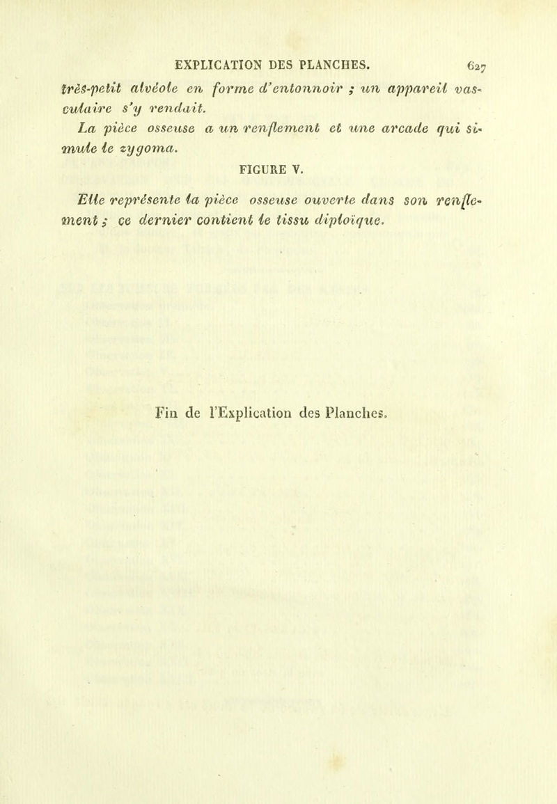 treS-petit alveole en forme d'entonnoir ; un appareil vaS' cuiaire s'y rendait. La piece osseuse a un renftement et une arcade qui si' mule ie zygoma. FIGURE V. Bile reprdsente la piece osseuse ouverte dans son reiiflc- ment; cc dernier contient le tissu dipiolque. Fin de I'Explication des Planches.