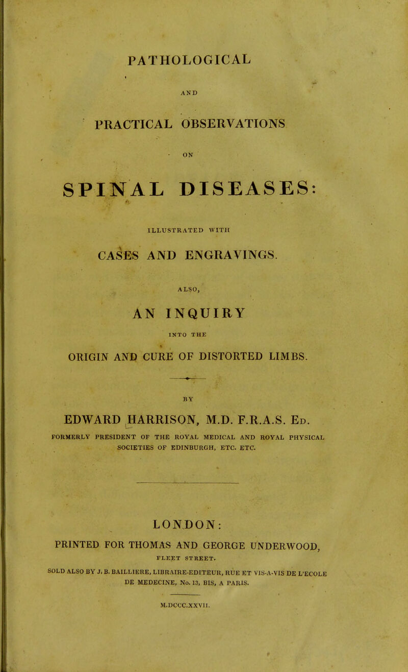PATHOLOGICAL * AND PRACTICAL OBSERVATIONS ON SPINAL DISEASES: ILLUSTRATED WITH CASES AND ENGRAVINGS. ALSO, AN INQUIRY INTO THE ORIGIN AND CURE OF DISTORTED LIMBS. BY EDWARD HARRISON, M.D. F.R.A.S. Ed. FORMERLY PRESIDENT OP THE ROYAL MEDICAL AND ROYAL PHYSICAL SOCIETIES OF EDINBURGH, ETC. ETC. LONDON: PRINTED FOR THOMAS AND GEORGE UNDERWOOD, FLEET STREET. SOLD ALSO BY J. B. BAILLIERE, LIBRAIRE-EDITEUR, RUE ET VIS-A-VIS DE L'ECOLE DE MEDECINE, No. 13, BIS, A PARIS. M.DCCC.XXVII.