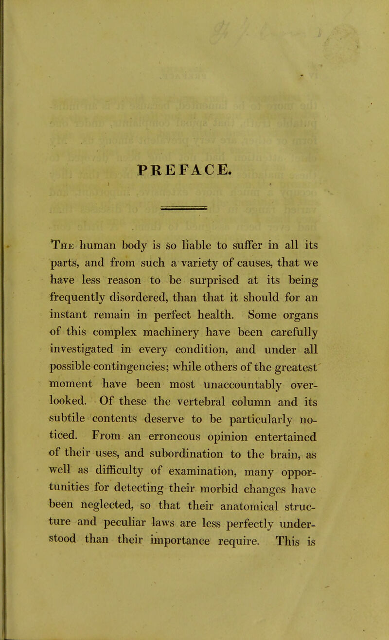 PREFACE. The human body is so liable to suffer in all its parts, and from such a variety of causes, that we have less reason to be surprised at its being frequently disordered, than that it should for an instant remain in perfect health. Some organs of this complex machinery have been carefully investigated in every condition, and under all possible contingencies; while others of the greatest' moment have been most unaccountably over- looked. Of these the vertebral column and its subtile contents deserve to be particularly no- ticed. From an erroneous opinion entertained of their uses, and subordination to the brain, as well as difficulty of examination, many oppor- tunities for detecting their morbid changes have been neglected, so that their anatomical struc- ture and peculiar laws are less perfectly under- stood than their importance require. This is