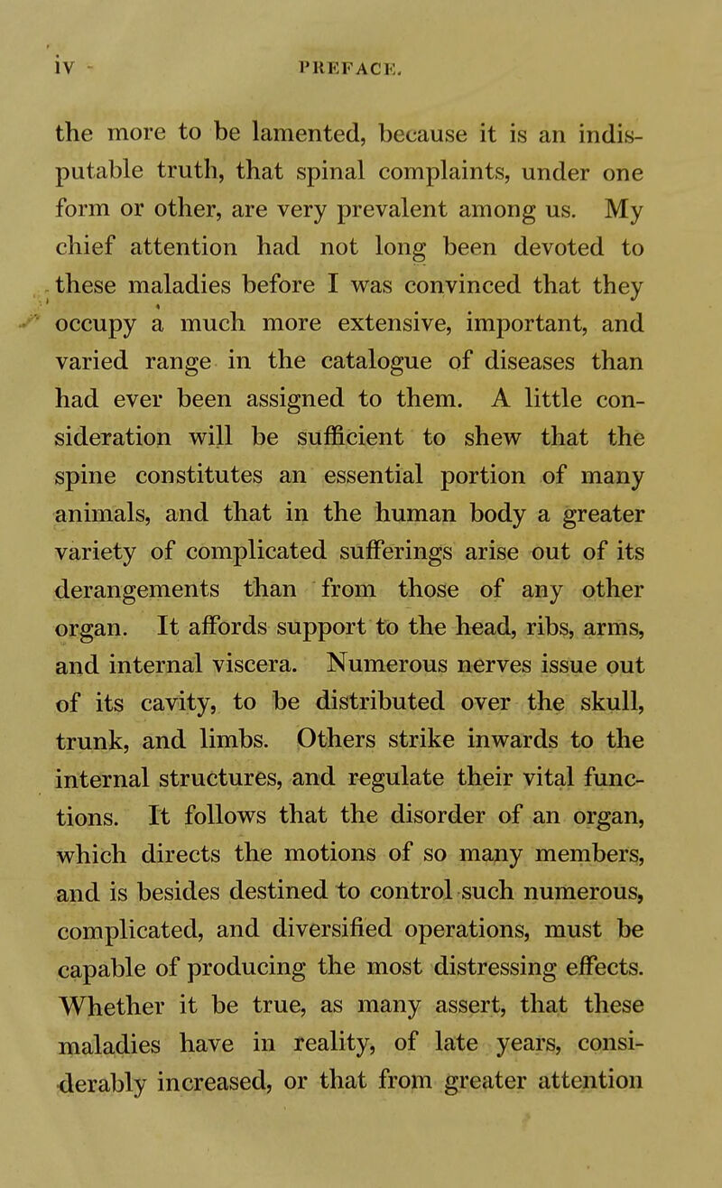 the more to be lamented, because it is an indis- putable truth, that spinal complaints, under one form or other, are very prevalent among us. My chief attention had not long been devoted to these maladies before I was convinced that occupy a much more extensive, important, and varied range in the catalogue of diseases than had ever been assigned to them. A little con- sideration will be sufficient to shew that the spine constitutes an essential portion of many animals, and that in the human body a greater variety of complicated sufferings arise out of its .derangements than from those of any other organ. It affords support to the h^ad, ribs, arms, and internal viscera. Numerous nerves issue out of its cavity, to be distributed over the skull, trunk, and limbs. Others strike inwards to the internal structures, and regulate their vital func- tions. It follows that the disorder of an organ, which directs the motions of so mapy members, and is besides destined to control such numerous, complicated, and diversified operations, must be capable of producing the most distressing effects. Whether it be true, as many assert, that these maladies have in reality, of late years, consi- derably increased, or that from greater attention