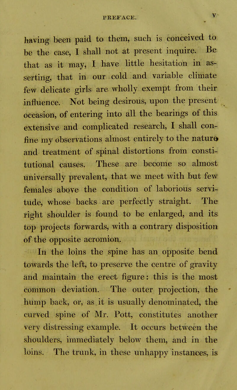 having been paid to them, such is conceived to be the case, I shall not at present inquire. Be that as it may, I have little hesitation in as- serting, that in our cold and variable climate few delicate girls are wholly exempt from their influence. Not being desirous, upon the present occasion, of entering into all the bearings of this extensive and complicated research, I shall con- fine my observations almost entirely to the nature and treatment of spinal distortions from consti- tutional causes. These are become so almost universally prevalent, that we meet with but few females above the condition of laborious servi- tude, whose backs are perfectly straight. The right shoulder is found to be enlarged, and its top projects forwards, with a contrary disposition of the opposite acromion. In the loins the spine has an opposite bend towards the left, to preserve the centre of gravity and maintain the erect figure: this is the most common deviation. The outer projection, the hump back, or, as , it is usually denominated, the curved spine of Mr. Pott, constitutes another very distressing example. It occurs between the shoulders, immediately below them, and in the loins. The trunk, in these unhappy instances, is