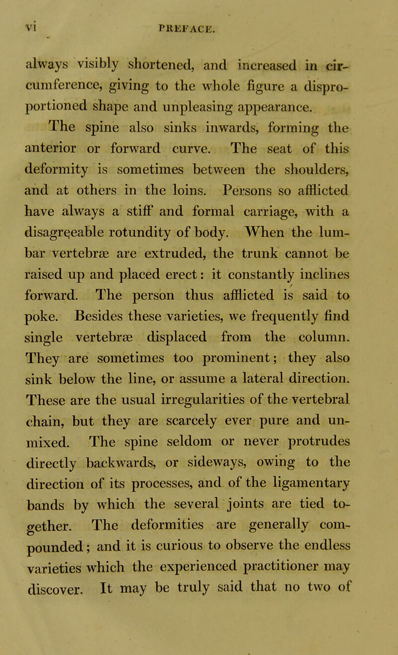 always visibly shortened, and increased in cir- cumference, giving to the whole figure a dispro- portioned shape and unpleasing appearance. The spine also sinks inwards, forming the anterior or forward curve. The seat of this deformity is sometimes between the shoulders, and at others in the loins. Persons so afflicted have always a stiff and formal carriage, with a disagreeable rotundity of body. When the lum- bar vertebrae are extruded, the trunk cannot be raised up and placed erect: it constantly inclines forward. The person thus afflicted is said to poke. Besides these varieties, we frequently find single vertebrae displaced from the column. They are sometimes too prominent; they also sink below the line, or assume a lateral direction. These are the usual irregularities of the vertebral chain, but they are scarcely ever pure and un- mixed. The spine seldom or never protrudes directly backwards, or sideways, owing to the direction of its processes, and of the ligamentary bands by which the several joints are tied to- gether. The deformities are generally com- pounded ; and it is curious to observe the endless varieties which the experienced practitioner may discover. It may be truly said that no two of