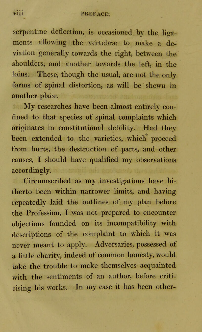 • • • Vlll PREFACE. serpentine deflection, is occasioned by the liga- ments allowing the vertebrae to make a de- viation generally towards the right, between the shoulders, and another towards the left, in the loins. These, though the usual, are not the only forms of spinal distortion, as will be shewn in another place. My researches have been almost entirely con- fined to that species of spinal complaints which originates in constitutional debility. Had they been extended to the varieties, which proceed from hurts, the destruction of parts, and other causes, I should have qualified my observations accordingly. Circumscribed as my investigations have hi- therto been within narrower limits, and having repeatedly laid the outlines of my plan before the Profession, I was not prepared to encounter objections founded on its incompatibility with descriptions of the complaint to which it was never meant to apply. Adversaries, possessed of a little charity, indeed of common honesty, would take the trouble to make themselves acquainted with the sentiments of an author, before criti- cising his works. In my case it has been other-