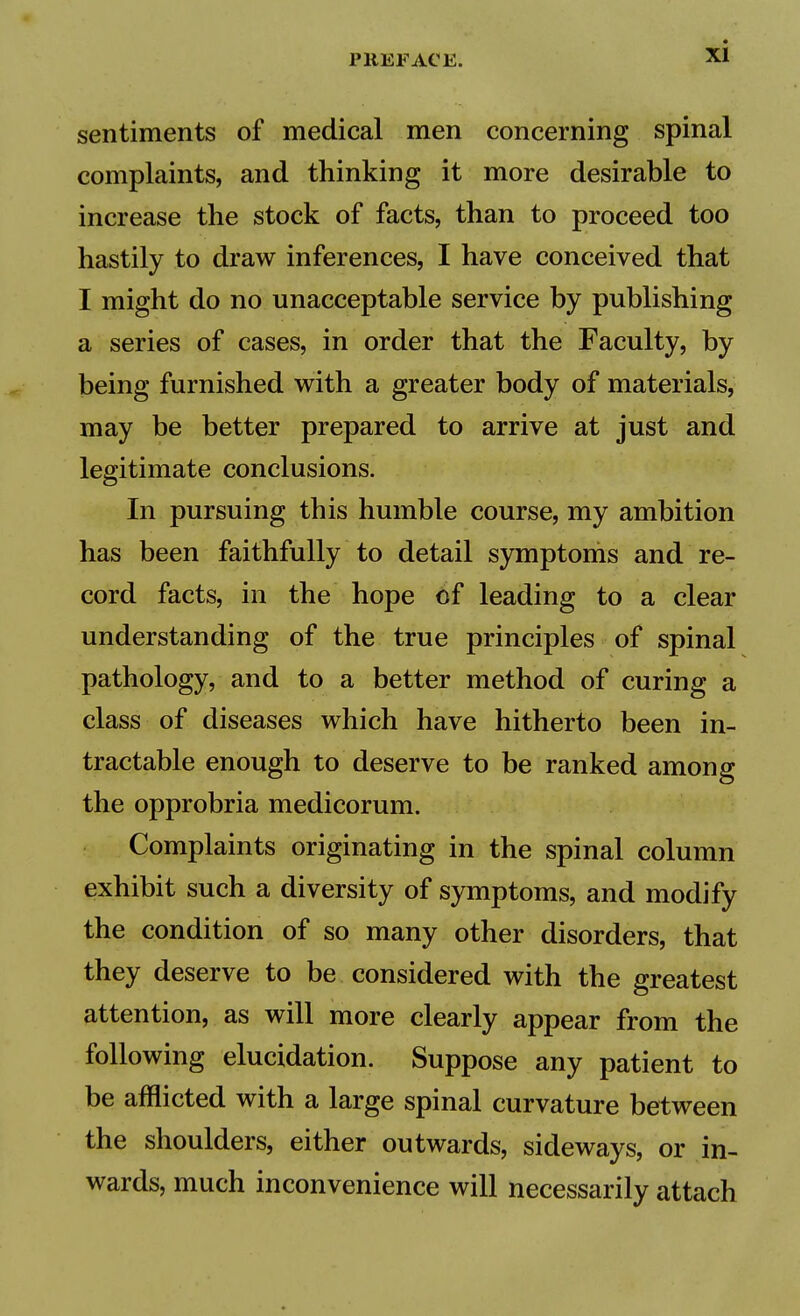 sentiments of medical men concerning spinal complaints, and thinking it more desirable to increase the stock of facts, than to proceed too hastily to draw inferences, I have conceived that I might do no unacceptable service by publishing a series of cases, in order that the Faculty, by being furnished with a greater body of materials, may be better prepared to arrive at just and legitimate conclusions. In pursuing this humble course, my ambition has been faithfully to detail symptoms and re- cord facts, in the hope of leading to a clear understanding of the true principles of spinal pathology, and to a better method of curing a class of diseases which have hitherto been in- tractable enough to deserve to be ranked among the opprobria medicorum. Complaints originating in the spinal column exhibit such a diversity of symptoms, and modify the condition of so many other disorders, that they deserve to be considered with the greatest attention, as will more clearly appear from the following elucidation. Suppose any patient to be afflicted with a large spinal curvature between the shoulders, either outwards, sideways, or in- wards, much inconvenience will necessarily attach