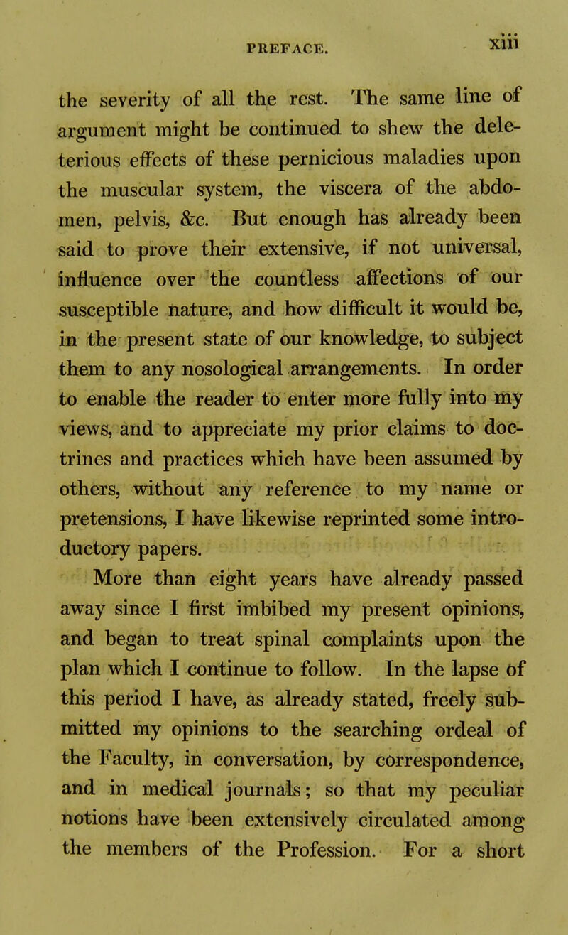 • • • Xlll the severity of all the rest. The same line of argument might be continued to shew the dele- terious effects of these pernicious maladies upon the muscular system, the viscera of the abdo- men, pelvis, &;c. But enough has already been said to prove their extensive, if not universal, influence over the countless affections of our susceptible nature, and how difficult it would be, in the present state of our knawkdge, to subject them to any nosological arrangements. In order to enable the reader to enter more fully into ifty views, and to appreciate my prior claims to doc- trines and practices which have been assumed by others, without any reference to my name or pretensions, I haVe likewise reprinted some intro- ductory papers. More than eight years have already passed away since I first imbibed my present opinions, and began to treat spinal complaints upon the plan which I continue to follow. In the lapse of this period I have, as already stated, freely isub- mitted my opinions to the searching ordeal of the Faculty, in conversation, by correspondence, and in medical journals; so that my peculiar notions have been extensively circulated aniong the members of the Profession. For a short
