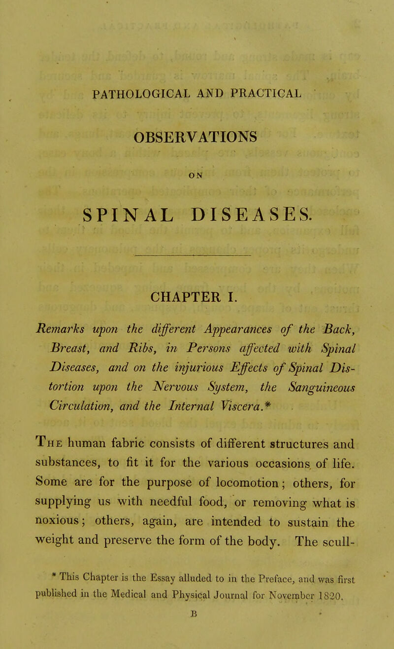 PATHOLOGICAL AND PRACTICAL OBSERVATIONS ON SPINAL DISEASES. CHAPTER I. Remarks upon the different Appearances of the Back, Breast, and Ribs, in Persons affected with Spinal Diseases, and on the injurious Effects of Spinal Dis- tortion upon the Nervous System, the Sanguijieous Circulation, and the Internal Viscera* The human fabric consists of different structures and substances, to fit it for the various occasions of life. Some are for the purpose of locomotion; others, for supplying us with needful food, or removing what is noxious; others, again, are intended to sustain the weight and preserve the form of the body. The scull- * This Chapter is the Essay alluded to in the Preface, and was first published in the Medical and Physical Journal for November 1820. B