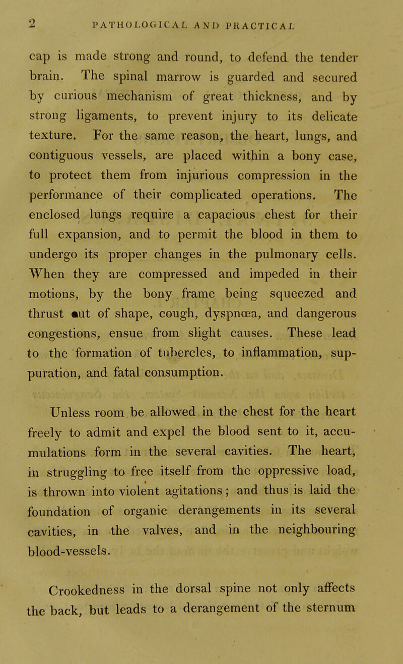 cap is made strong and round, to defend the tender brain. The spinal marrow is guarded and secured by curious mechanism of great thickness, and by strong ligaments, to prevent injury to its delicate texture. For the same reason, the heart, lungs, and contiguous vessels, are placed within a bony case, to protect them from injurious compression in the performance of their complicated operations. The enclosed lungs require a capacious chest for their full expansion, and to permit the blood in them to undergo its proper changes in the pulmonary cells. When they are compressed and impeded in their motions, by the bony frame being squeezed and thrust mut of shape, cough, dyspnoea, and dangerous congestions, ensue from slight causes. These lead to the formation of tubercles, to inflammation, sup- puration, and fatal consumption. Unless room be allowed in the chest for the heart freely to admit and expel the blood sent to it, accu- mulations form in the several cavities. The heart, in struggling to free itself from the oppressive load, is thrown into violent agitations; and thus is laid the foundation of organic derangements in its several cavities, in the valves, and in the neighbouring blood-vessels. Crookedness in the dorsal spine not only affects the back, but leads to a derangement of the sternum
